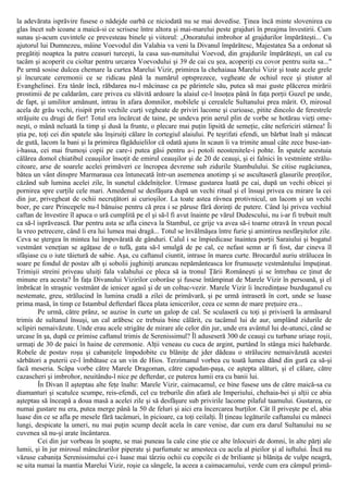 la adevărata isprăvire fusese o nădejde oarbă ce niciodată nu se mai dovedise. Ţinea încă minte slovenirea cu
glas încet sub icoane a maică-si ce scrisese între altora şi mai-marelui peste grajduri în preajma învestirii. Cum
sunau şi-acum cuvintele ce prevesteau binele şi viitorul: „Onoratului imbrohor al grajdurilor împărăteşti... Cu
ajutorul lui Dumnezeu, mâine Voevodul din Valahia va veni la Divanul împărătesc, Majestatea Sa a ordonat să
pregătiţi noaptea la patru ceasuri turceşti, la casa sus-numitului Voevod, din grajdurile împărăteşti, un cal cu
tacâm şi acoperit cu cioltar pentru urcarea Voevodului şi 39 de cai cu şea, acoperiţi cu covor pentru suita sa..."
Pe urmă sosise dulcea chemare la curtea Marelui Vizir, primirea la chehaiaua Marelui Vizir şi toate acele grele
şi încurcate ceremonii ce se ridicau până la numărul optsprezece, vegheate de ochiul rece şi ştiutor al
Evanghelinei. Era tânăr încă, răbdarea nu-l măcinase ca pe părintele său, putea să mai guste plăcerea mirării
prostimii de pe caldarâm, care privea cu slăvită ardoare la alaiul ce-l însoţea până în faţa porţii Guzel pe unde,
de fapt, şi umilitor amănunt, intrau în afara domnilor, mobilele şi cerealele Sultanului prea mărit. O, mirosul
acela de grâu vechi, risipit prin vechile curţi vegheate de priviri lacome şi curioase, pitite dincolo de ferestrele
străjuite cu drugi de fier! Totul era încărcat de taine, pe undeva prin aerul plin de vorbe se hotărau vieţi ome-
neşti, o mână neluată la timp şi dusă la frunte, o plecare mai puţin lipsită de semeţie, câte nefericiri stârnea! Îi
ştia pe, toţi cei din spatele său înşiruiţi călare în cortegiul alaiului. Pe teşrifati efendi, un bărbat înalt şi mâncat
de gută, lacom la bani şi la primirea făgăduielilor că odată ajuns în scaun îi va trimite anual câte zece buse-ian-
i-hassa, cei mai frumoşi copii pe care-i putea găsi pentru a-i potoli neostenitele-i pohte. În spatele acestuia
călărea domol chiatibul ceauşilor însoţit de emirul ceauşilor şi de 20 de ceauşi, şi ei falnici în vestminte strălu-
citoare, arse de soarele acelei primăveri ce încropea devreme sub zidurile Stambulului. Se citise rugăciunea,
bătea un vânt dinspre Marmaraua cea întunecată într-un asemenea anotimp şi se ascultaseră glasurile preoţilor,
căzând sub lumina acelei zile, în sunetul cădelniţelor. Urmase gustarea luată pe cai, după un vechi obicei şi
pornirea spre curţile cele mari. Amedenul se desfăşura după un vechi ritual şi el însuşi privea cu mirare la cei
din jur, privegheat de ochii necruţători ai curioşilor. La toate astea râvnea protivnicul, un lacom şi un vechi
boer, pe care Princepele nu-l bănuise pentru că prea i se păruse fără dorinţi de putere. Când îşi privea vechiul
caftan de învestire îl apuca o ură cumplită pe el şi să-l fi avut înainte pe vărul Dudescului, nu i-ar fi trebuit mult
ca să-l isprăvească. Dar pentru asta se afla cineva la Stambul, ce grije va avea să-i toarne otravă în vreun pocal
la vreo petrecere, când îi era lui lumea mai dragă... Totul se învălmăşea între furie şi amintirea nesfârşitelor zile.
Ceva se ştergea în mintea lui împovărată de gânduri. Calul i se împiedicase înaintea porţii Saraiului şi bogatul
vestmânt veneţian se agăţase de o tufă, gata să-l smulgă de pe cal, ce nefast semn ar fi fost, dar cineva îl
sfâşiase cu o iute tăietură de sabie. Aşa, cu caftanul ciuntit, intrase în marea curte. Brocardul auriu strălucea în
soare pe fondul de postav alb şi sobolii jughiniţi aruncau nepământeasca lor frumuseţe vestmântului împuţinat.
Trimişii streini priveau uluiţi fala valahului ce pleca să ia tronul Ţării Româneşti şi se întrebau ce ţinut de
minune era acesta? În faţa Divanului Vizirilor coborâse şi fusese întâmpinat de Marele Vizir în persoană, şi el
îmbrăcat în straşnic vestmânt de ienicer agasî şi de un coltuc-vezir. Marele Vizir îi încredinţase buzduganul cu
nestemate, greu, strălucind în lumina crudă a zilei de primăvară, şi pe urmă intraseră în cort, unde se luase
prima masă, în timp ce Istambul defterdarî făcea plata ienicerilor, ceea ce semn de mare preţuire era...
Pe urmă, către prânz, se auzise în curte un galop de cal. Se sculaseră cu toţi şi priviseră la armăsarul
trimis de sultanul însuşi, un cal arăbesc ce trebuia bine călărit, cu tacâmul lui de aur, umplând zidurile de
sclipiri nemaivăzute. Unde erau acele strigăte de mirare ale celor din jur, unde era avântul lui de-atunci, când se
urcase în şa, după ce primise caftanul trimis de Serenissimul? Îl aduseseră 300 de ceauşi cu turbane uriaşe roşii,
urmaţi de 30 de paici în haine de ceremonie. Alţii veneau cu cuca de argint, purtând în stânga mici halebarde.
Robele de postav roşu şi cabaniţele împodobite cu blăniţe de jder dădeau o strălucire nemaivăzută acestei
sărbători a puterii ce-l îmbătase ca un vin de Hios. Terzimanul vorbea cu toată lumea dând din gură ca să-şi
facă meseria. Scăpa vorbe către Marele Dragoman, către capudan-paşa, ce aştepta alături, şi el călare, către
cazascheri şi imbrohor, neuitându-l nice pe defterdar, ce puterea lumii era cu banii lui.
În Divan îl aşteptau alte feţe înalte: Marele Vizir, caimacamul, ce bine fusese uns de către maică-sa cu
diamanturi şi scatulce scumpe, reis-efendi, cel cu treburile din afară ale Imperiului, chehaia-bei şi alţii ce abia
aşteptau să înceapă a doua masă a acelei zile şi să desfăşure sub privirile lacome pilaful taamului. Gustarea, ce
numai gustare nu era, putea merge până la 50 de feluri şi aici era încercarea burţilor. Cât îl priveşte pe el, abia
luase din ce se afla pe mesele fără tacâmuri, în picioare, ca toţi ceilalţi. Îl ţineau legăturile caftanului cu mâneci
lungi, despicate la umeri, nu mai puţin scump decât acela în care venise, dar cum era darul Sultanului nu se
cuvenea să nu-şi arate încântarea.
Cei din jur vorbeau în şoapte, se mai puneau la cale cine ştie ce alte înlocuiri de domni, în alte părţi ale
lumii, şi în jur mirosul mâncărurilor piperate şi parfumate se amesteca cu acela al pieilor şi al iuftului. Încă nu
văzuse cabaniţa Serenissimului ce-i luase mai târziu ochii cu copcile ei de briliante şi blăniţa de vulpe neagră,
se uita numai la mantia Marelui Vizir, roşie ca sângele, la aceea a caimacamului, verde cum era câmpul primă-
 
