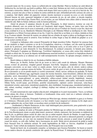 ca această marţe să-i fie cu noroc. Ieşise cu sufletul plin de voinţa libertăţii. Până nu încăleca iar calul dăruit de
Strălucirea Sa, era încă rob, aşa încât se grăbise, fără s-o arate însă. Salutase pe toţi vizirii şi-şi ţinuse bine sabia
încovoiată a ienicerilor, bătută. Pe aici se vorbea mult despre felul cum te porţi şi nu voia să se facă de râs. Nu
ostenise, şi-acum mai ştia ce bine se simţise în curtea umbrită de cipri, înfruntând privirile curioase ale celor ce
o umpleau. Sub tălpile subţiri ale papucilor simţise răceala marmurei şi aceasta nu avea s-o uite niciodată.
Mirosul funerar de mirt, zgomotul îndepărtat al mării neostenite de jos, de sub ziduri, şi răceala treptelor.
Trecuse apoi pe sub Orla-Capu, Poarta Păcii, cea de mijloc, pe care Sultanul intra călare când se întorcea de la
vânătorile sale: Bab-iis-Selam strălucea verde în lumina prânzului.
Alaiul de plecare îl aşteptase dincolo de porţi. Princepele, la sfatul maică-si, tocmise un corp de
cavalerie albaneză, care era urmat de boerii ce-l însoţiseră, după ranguri. Înainte, cei patru, între care boer
Dudescu, ce numai miere era în acea zi minunată, şi alţi trei pe care ar fi trebuit să-i încerce ca pe fier, dacă mai
aveau credinţă în el au nu. Bandierele Sfântului Gheorghe şi ale Sfântului Mihail se desfăşurau în vânt. Stema
Principatelor şi a Sfintei Fecioare păreau că iau foc. Copiii lui, două fete şi un băiat, şi ei călare, ţinându-se bine
în şa, îl urmau mândri. Decretul de numire era adunat într-un cilindru de argint şi părea un buzdugan mai mic.
Doisprezece cai băteau pasul în urmă-le. Erau învăluiţi în cioltac bogat şi duşi de zăbală de grăjdari ce şi ei
aveau scuturi cizelate de aur.
Cortegiul se îndreptase către conacul Princepelui de lângă moscheia Fethie. Slujitorii lui aruncau bani
de aur mulţimii şi după o şiretenie ce tot de la Evanghelina, maică-sa, o învăţase, caii din urmă îşi pierdură
cuiele de la potcoave, prost bătute din potriveală chiar dimineaţa aceia, ca să arate celor ce le-ar fi găsit că
argintul se găseşte pe toate drumurile în Ţara Românească. În cerdacul conacului, în hainele prea strâmte,
atunci, Princepele îl aşteptase pe Miralem-aga, Vexiliferul împăratului, ce sosea către curtea bine rânduită şi
curăţată cu alaiul său. Se auzea de departe tambulhaneaua asurzind trecătorii şi cerşitorii ce împiedicau drumul.
Oraşul era parcă pustiu şi se adunase aici să vadă nemaipomenita învestire. Se apropia amurgul, nimărui nu-i
era foame.
Boerii râdeau cu dinţii lor de cai, frecându-şi bărbile năduşite.
Marea jos, în Bosfor, fierbea încă de pe acum ca într-o oală curată de alabastru. Dinspre Marmara
soseau zvonuri de pescăruşi, strigând gutural deasupra Aiei-Sofia. Sangiacul, stindardul cel mare, răsărea
deasupra convoiului, ca un mare vultur cu aripile pictate. Aerul era aprins, plin de uleiuri, undeva ardeau
grătare peste care se aşternea carnea de berbec. Tot acest, cartier de greci şi turci, de lume amestecată prânzea
de-a-n picioarele ca să nu piardă marele şi veselul ceremonial. Alaiul, turcesc strălucea de podoabe. În frunte
era, urmându-l pe Miralem-aga, aşgî-başiul, ceauşi din incinta Saraiului, mute-ferechianii, călăreţii din incinta
palatului, seizii, descendenţii Profetului, meşaichii moscheilor împărăteşti, mevalii, marii învăţaţi ce solemn
păşeau pe jos, ceaşne-ghiranul, ce gusta mâncările, călăuz-ceauşii ţinând tuiurile împărăteşti, imamul,
duhovnicul sultanului, doftorul său, reis-atîbba-efendi, judecătorul armatei, ordù-cadîsî, mai-marele moscheii
Sfânta Sofia, tevchî-i-paşâ, şeic-ül-Islam, pontiful musulmanilor, căpitanii cetelor ienicereşti, solac-başii,
intendentul orzului, arpà-emini, intendentul grajdurilor, ahor chethüdasî, bostangi-paşa, intendentul palatului, şi
alţii: subaşi, axasbaşi, icioglani, ciorbagii şi odobaşi, slujbaşi mai mărunţi ce precedau muzica condusă de
mahter-baş.
O ceată numeroasă de copii umplea uliţa de praf, strângându-se în jurul muzicanţilor. Turcii, cu turbane
uriaşe cântau din zîlzen şi boruzen. Ţimbalele şi tromboanele iritau aerul, totul era o nebunie colorată, un
amestec de glasuri şi strigăte.
În anticamera conacului, Princepele îl primise pe Mira-lem-aga, sărutase stindardul cu gura şi cu fruntea
şi i-l întinsese. Oboseala acelei zile începuse a se face simţită. Luase sangiacul şi-l sărutase la fel, după care-l
predase spătarului său, un boer tânăr, ce-ascultase atent cuvintele lui de mulţumire:
– Atotlăudatul şi Marele Dumnezeu să dea viaţă îndelungată prea puternicului, prea graţiosului şi prea
dreptului împărat şi să înmulţească zilele lui!
Curtea se umpluse de urale şi Princepele predase lui Miralem-aga un caftan nou şi-i slobozise darurile
de la Ţara Românească, ţinute cu grije până atunci: postavuri, rubiele, matrazuri, lăzi încrustate cu mătăsică de
Beci în ele, cu ghiftuite pânze cusute de către cine ştie ce mână meşteră, dincolo de Dunăre, în nopţi lungi de
veghe. Toate fuseseră desfăşurate spre ochii miraţi ai celor privitori, pe urmă se aduseseră panerele cu struguri
ţinuţi până primăvara, pe care mai era neştearsă bruma toamnei trecute, precum şi peştii ţinuţi în ghiaţă în
coşuri de nuiele, cu ochi albi, holbaţi, într-o încremenire de sticlă. Multe priviri picuraseră de pohtă şi multe
buze fuseseră linse în strălucita amiază. Pe urmă îngrămădirea de blăni se istovise, dispărând în praful
întoarcerii. Toate vorbele de mulţumire fuseseră rostite, dar Princepele mai avea treabă.
Însoţit de boerii săi, în aclamaţiile ceauşilor, se îndreptase spre biserica Patriarhiei. Se însera şi soarele
murea undeva dincolo de pietrele cimitirelor din spatele lui Rumeli-hisari. Îi întâmpinase însuşi patriarhul, în
 
