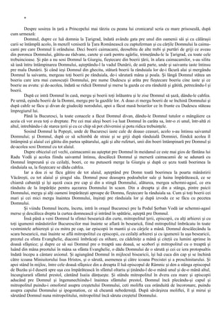 *
Despre sosirea în ţară a Princepelui mai târziu cu peana lui cronicarul scria cu mare prisoseală, după
cum urmează:
Domnul, dupre ce luă domnia la Ţarigrad, îndată avându gata pre unul din oamenii săi şi cu călăraşii
carii se întâmplă acolo, în menzîl veniseră la Ţara Românească cu zaptuferman şi cu cărţile Domnului la caima-
cami pre care Domnul îi orânduise. Deci boerii caimacami, deosebitu de alte trebi şi purtări de griji ce aveau
din poronca Domnului, gătitu-au rădvane, carete şi cară pentru agârlie, trimeţându-le la Ţarigrad, cu toate cele
trebuincioase. Şi pân a nu sosi Domnul la Giurgiu, fieştecare din boerii ţării, în afara caimacamilor, s-au silitu
să iasă întru întâmpinarea Domnului, aşteptându-l la vadul Dunării, de astă parte, unde şi saivantu iaste întinsu
pre malu Dunării. Şi când ieşi Domnul din ghecitu, stătură boerii la rânduiala lor de-i făcură alai şi mergându
Domnul la saivantu, mergeau toţi boerii pe rânduiala, de-i sărutară mâna şi poala. Şi lângă Domnul stătea un
boeriu care iera mai cunoscuţii Domnului, pre nume Dudescu şi arăta pre fieştecare boeriu cine iaste şi ce
boerie au avutu: şi de-acolea, îndată se ridică Domnul şi merse la gazda ce era rânduită şi gătită, petrecându-l şi
boerii.
După ce intră Domnul în casă, mergu şi boerii toţi înlăuntru şi le zise Domnul să şază, dându-le cahfea.
Pe urmă, eşindu boerii de la Domni, mergu pre la gazdile lor. A doao zi mergu boerii de se închină Domnului şi
după cahfe se făcu şi divan de giudecăţi norodului, apoi a făcut masă boiarilor ce în frunte cu Dudescu stăteau
împregiurul lui.
Până la Bucuresci, la toate conacele a făcut Domnul divan, dându-le Domnul tutulor o mângâiere ca
aceia că vor avea toţi o dreptate. Pre cei mai aleşi boeri i-a luat Domnul în carâta sa, într-o zi unul, într-altă zi
altul, intrebându-i de starea ţerii şi cu ce chip să pot chivernisi şi potu ridica trebuinţele.
Sosind Domnul la Popeşti, unde de Bucuresci iaste cale de doauo ceasuri, acolo s-au întinsu saivantul
Domnului; şi Domnul, după ce să schimbă de straie şi se griji după rânduială Domniei, fiindcă acolea îl
întâmpină şi alaiul cei gătitu din partea spătarului, agăi şi alte rufeturi, unii din boeri întâmpinară pre Domnul şi
de-acolea sosi Domnul cu tot alaiul.
Dupre obiceiul cel vechi, caimacamii au aşteptat pre Domnul în meidanul ce este mai gios de fântâna lui
Radu Vodă şi acolea fiindu saivantul întinsu, descălecă Domnul şi merseră caimacamii de se adunară cu
Domnul împreună şi cu ceilalţi, boeri, ce nu putuseră merge la Giurgiu şi după ce şezu toată boerimea la
rânduiala sa, la fieştecare se dădu cahfea.
Iar a doa zi se făcu gătire de tot alaiul, aşteptând pre Domn toată boerimea la poarta mânăstirii
Văcăreşti, cu tot alaiul şi şiragul său. Domnul puse deasupra podoabelor sale şi haina împărătească, ce se
chiamă cabaniţă şi îşi aşeză cuca pre cap şi din a stingă Domnului, alăturea, mergea schemni-agasî, ce era
rânduitu de la împărăţie pentru aşezarea Domnului în scaon. Din a dreapta şi din a stânga, pintre paicii
Domnului, mergu şi alţi oameni împărăteşti aproape de Domnu, fieştecare la rânduiala sa. Cum şi toţi boerii cei
mari şi cei mici mergu înaintea Domnului, înşiraţi pre rânduiala lor şi după izvodu ce se făcu cu pecetea
Domnului.
Şi viindu Domnul încetu, încetu, intră în oraşul Bucuresci pre la Podul Şerban Vodă iar schemni-agasî
merse şi descăleca dreptu la curtea domnească şi intrând în spătărie, aşteptă pre Domnul.
Însă până a veni Domnul la sfintei besearică din curte, mitropolitul ţerii, episcopii, cu alţi arhierei şi cu
toţi igumenii mânăstirilor Bucurescilor mai înainte se aflară în besearică, fiind mitropolitul îmbrăcatu în toate
vestmintele arhiereşti şi cu mitra pe cap, iar episcopii în mantii şi cu cârjele a mână. Domnul descălecându la
scara besearicii, mai înainte se află mitropolitul cu episcopii, cu ceilalţi arhierei şi cu igumenii la uşa besearicii,
preotul cu sfinta Evanghelie, diaconii îmbrăcaţi cu stihare, cu cădelniţe a mână şi citeţii cu lumini aprinse în
doauă sfâşnice; şi dupre ce să sui Domnul pre o treaptă sau doauă, se scoborî şi mitropolitul cu o treaptă şi
luând din mâna preotului în mâna sa sfânta Evanghelie, o dădu Domnului de o sărută şi cei ce iera protopsaltis
îndată începu a cântare axionul. Şi agiungând Domnul în mijlocul bisearicii, îşi luă cuca din cap şi se închină
către icoana Miniuitorului Isus Hristos, şi o sărută, asemenea şi către icoana Precistei şi a proschinitarului. Şi
apoi stând în mijloc, între cele doauă sfâşnice din a dreapta îl luă episcopul de Râmnic şi den a stânga episcopul
de Buzău şi-l duseră spre uşa cea împărătească în sfântul oltariu şi ţinându-l de-o mână unul şi de-o mână altul,
încungiurară sfântul prestol, cântând Isaiia dănţueşte. Şi stându mitropolitul în dvera cea mare şi episcopii
aducând pre Domnul şi îngenunechiindu-l înaintea sfântului prestol, Domnul încă plecându-şi capul şi
mitropolitul puindu-i omoforul asupra creştetului Domnului, ceti molifta cea orânduită de încoronare, puindu
asupra capului Domnului şi ipogonation, ce să cheamă nebederniţă. După săvârşirea moliftei, îl şi mirui şi
sărutând Domnul nuna mitropolitului, mitropolitul încă săruta creştetul Domnului.
 