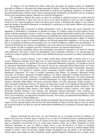 Şi vrându ca să iasă Domnul din oltariu, stând afar, den partea din dreapta, ceauşii cei împărăteşti,
episcopul, de Râmnic, şi den partea din stânga episcopul de Buzău, îi luară pre Domnul de subsiori şi-l duseră
de-l suiră în domneasca strană. Şi stându mitropolitul în mijlocul uşii împărăteşti, blagoslovi pre Domnul şi
diaconul îndată începu; Έλέησον ήμας ό Θεός şi pomeneşte pre mitropolitul, pre Domnul şi pre tot creştinescu
norod şi face mitropolitul otpustul, cântăreţii τόν δεσπότην Ποληχρόνιον.
Şi coborându-se Domnul din strana sa, merse de se închină în mijlocul besearicii şi eşindu afară din
besearică si încălceându, îşi puse iară cuca în cap şi cu tot alaiul descălecă la scara cea mare, mergând în
divanul cel mic, unde erau gătite de vătavul de aprozi doao scaone, a Domnului din stânga şi a lui schemni-
agasî din dreapta şi beizadelile Domnului, cu mitropolitul, cu episcopii şi cu alţi arhierei stăteau toţi în picioare
şi se închinau Domnului.
Şi Domnul stătu în picioare în dreapta domnescului scaon şi din sânul său, scoase hatişeriful cel
împărătesc şi desfăcându-l şi sărutându-l şi puindu-l la fruntea sa, îl dădu în mâna lui divan-efendi şi divan-
efendi, asemenea sărutându-l, începu a-l cetire în veliglas. După sfârşitui hatişerifului, îndată se făcu slobozirea
din toate tunurile după obicei şi începu meterhaneaua cea împărătească. După ceia Domnul stătu în scaonul său.
Apoi divan-efendi încă îmbrăcă pe schemni-agasî cu blană de samur din partea Domnului şi după ce-l îmbrăcă
stătu şi el în scaon. Şi apoi vel visternicul Dudescu ceti tâlcuiala hatişerifului împărătesc ce fu scos pre limba
ţerii şi vel postelnicul îmbrăcă pe divan-efendi şi pe vel visternicul Dudescu cu blănile cele de rânduială şi vel
visternicul îmbrăcă pre toţi oamenii cei împărăteşti, cum si pre oamenii lui schemni-agasî, pe unii cu blane, pe
alţii cu caftane, pre alţii cu capoturi şi pre alţii cu binişuri de postav, pre fiştecare după cinstea sa.
Dupre aceasta, beizadelile mergu, apoi mitropolitul, apoi arhiereii, episcopii şi toţi boerii de sărutară
mâna Domnului, însă boerii şi haina cea împărătească. Deci, ridicându-se Domnul şi cu schemni-agasî din
scaonile lor, mergu la spătărie şi beură cahfea şi apoi îmbrăcă Domnul pe caimacami cu caftane, mulţumindu-le
de slujbă.
Dupre ce se aşeză în domnie, a treia zi după vechiul obicei, domnul dădu şi boeriile celor ce li s-au
cuvenit. Rânduirea cinstitelor boerii după cum au urmat obiceiului precum mai gios însămnează: Vel ban:
dumnealui Radu Golescu. Vel logofăt de Ţara de sus, dumnealui Manolache Creţulescu; Vel logofăt de Ţara de
jos, dumnealui Manolachi Grădişteanu; Vel vornic de Ţara de sus, dumnealui Ştefan Pârşcoveanu; Vel vornic
de Ţara de jos, dumnealui Costache Ghica; Vel hatman, dumnealui Costache Caragea; Vel postelnic, dumnealui
Ianachi Moruzi: Vel logofăt al streinelor pricini, dumnealui Petrache Ritorides: Vel spătar, dumnealui
Dumitraşco Topliceanu; Vel vornic al oştirilor, dumnealui Ioan Ştirbey; Vel paharnic, dumnealui Scarlat
Greceanu; Vel visternic, dumnealui Costandin Dudescu; Vel stolnic, dumnealui Costandin Nenciulescu; Vel
comis, dumnealui Alexandru Văcărescu: Vel medelnicer, dumnealui Radu Slătineanu; Vel clucer, dumnealui
Dumitrachi Asan; Vel serda, dumnealui Costandin Oteteleşeanu; Vel sluger, dumnealui Grigore Băleanu; Vel
căminar, dumnealui Mihai Mano; Vel portar, dumnealui Marco; Vel pitar, dumnealui Teodor Emandi; Vel
şetrar, dumnealui Manolachi Florescu; Vel armaş, pre dumnealui Lucachi; Vtori logofăt, pre dumnealui Barbu
Merişanu; Vel agă, pre dumnealui Matei Bălăceanu; Vel cămăraş, pre dumnealui Ştefan Văcărescu; Vtori
postelnic, pre dumnealui Matei Huzum; Treti logofăt, pre dumnealui Cârstea Voinescu: Vtori spătar, pre
dumnealui Dimitrie Perdicari; Vtori paharnic, pre dumnealui Atanasie Hristopulo; Vtori vistiernic, pre
dumnealui Iancu Scanavi; Vtori stolnic, pre dumnealui Costandin Varlam; Vtori comis, pre dumnealui Nicolae
Velea; Vtori medelnicer, pre dumnealui Alexandru Greceanu; Vtori clucer, pre dumnealui Radu Băbeanu; Vtori
pitar, pre dumnealui Costandin Bălăceanu...
Ceea ce nu scria cronicarul şi uitase Domnul era măruntul fapt că din lunga listă a boerilor, până şi la
rangul al treilea, lipseau numele celor doi boeri din familia Dudescu: Radu şi Neculai, fapt ce mult l-au mâniat
pre acesta din urmă şi l-au făcut să ia plin de scârbă drumul Stambulului şi să uneltească în fereală, după cum se
dovedise.
*
Înaintea Crăciunului din anul acela, ce-i veni Domnului, nu, că să meargă cu boierii la vânătoare, că
dragi îi mai ereau şi-ar fi mâncat epure, ori pasăre şi ce s-ar mai fi ivii înaintea puscilor cu prilejul praznicului
domnesc. Ţinuseră cu toţii posturile şi s-ar fi cuvenit să mai facă o mişcare prin pădure, la Boereasa, unde sta
fagul ca lumânările, unu-ntr-altul de nu se vedea nimic înaintea ochilor. Zis şi făcut. Princepele au trimis
chemarea, dumnealor au venit cu săniile şi lungul convoi a ieşit din Bucuresci în frunte cu steagurile
vânătoreşti, ţinute înaintea unui căpitan. În două ceasuri oraşul se mistuise în urmă şi se arătă de departe codrul
neclintit în zamful iernii. Era devreme, zăpada scrâşnea sub tălpicile unse ale săniilor şi de sub blănile de
mistreţ ieşeau scurte trâmbe de aburi; Dumnealui marele logofăt Manolachi Grădişteanu sta cu marele vornic
 