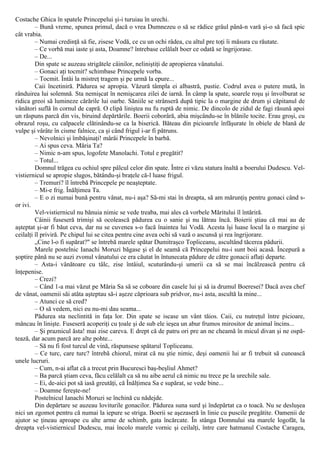 Costache Ghica în spatele Princepelui şi-i turuiau în urechi.
– Bună vreme, spunea primul, dacă o vrea Dumnezeu o să se rădice grâul până-n vară şi-o să facă spic
cât vrabia.
– Numai credinţă să fie, zisese Vodă, ce cu un ochi râdea, cu altul pre toţi îi măsura cu răutate.
– Ce vorbă mai iaste şi asta, Doamne? întrebase celălalt boer ce odată se îngrijorase.
– De...
Din spate se auzeau strigătele câinilor, neliniştiţi de apropierea vânatului.
– Gonaci aţi tocmit? schimbase Princepele vorba.
– Tocmit. Întâi la mistreţ tragem şi pe urmă la epure...
Caii încetiniră. Pădurea se apropia. Văzură tâmpla ei albastră, pustie. Codrul avea o putere mută, în
rânduirea lui solemnă. Sta nemişcat în nemişcarea zilei de iarnă. În câmp la spate, soarele roşu şi învolburat se
ridica greoi să lumineze cărările lui oarbe. Săniile se strânseră după tipic la o margine de drum şi căpitanul de
vânători suflă în cornul de capră. O clipă liniştea nu fu ruptă de nimic. De dincolo de zidul de fagi răsună apoi
un răspuns parcă din vis, biruind depărtările. Boerii coborâră, abia mişcându-se în blănile tocite. Erau groşi, cu
obrazul roşu, cu calpacele clătinându-se ca la biserică. Băteau din picioarele înfăşurate în obiele de blană de
vulpe şi νârâte în cisme falnice, ca şi când frigul i-ar fi pătruns.
– Nevolnici şi îmbăşinaţi! mârâi Princepele în barbă.
– Ai spus ceva. Măria Ta?
– Nimic n-am spus, logofete Manolachi. Totul e pregătit?
– Totul...
Domnul trăgea cu ochiul spre pâlcul celor din spate. Între ei văzu statura înaltă a boerului Dudescu. Vel-
vistiernicul se apropie slugos, bătându-şi braţele că-l luase frigul.
– Tremuri? îl întrebă Princepele pe neaşteptate.
– Mi-e frig. Înălţimea Ta.
– Ε o zi numai bună pentru vânat, nu-i aşa? Să-mi stai în dreapta, să am mărunţiş pentru gonaci când s-
or ivi.
Vel-vistiernicul nu bănuia nimic se vede treaba, mai ales că vorbele Măritului îl întăriră.
Câinii fuseseră trimişi să ocolească pădurea cu o sanie şi nu lătrau încă. Boierii ştiau că mai au de
aşteptat şi-ar fi băut ceva, dar nu se cuvenea s-o facă înaintea lui Vodă. Acesta îşi luase locul la o margine şi
ceilalţi îl priviră. Pe chipul lui se citea pentru cine avea ochi să vază o ascunsă şi rea îngrijorare.
„Cine l-o fi supărat?" se întrebă marele spătar Dumitraşco Topliceanu, ascultând tăcerea pădurii.
Marele postelnic Ianachi Moruzi băgase şi el de seamă că Princepelui nu-i sunt boii acasă. Începură a
şoptire până nu se auzi zvonul vânatului ce era căutat în întunecata pădure de către gonacii aflaţi departe.
– Asta-i vânătoare cu tâlc, zise întâiul, scuturându-şi umerii ca să se mai încălzească pentru că
înţepenise.
– Crezi?
– Când 1-a mai văzut pe Măria Sa să se coboare din casele lui şi să ia drumul Boeresei? Dacă avea chef
de vânat, oamenii săi atâta aşteptau să-i aşeze căprioara sub pridvor, nu-i asta, ascultă la mine...
– Atunci ce să cred?
– O să vedem, nici eu nu-mi dau seama...
Pădurea sta neclintită in faţa lor. Din spate se iscase un vânt tăios. Caii, cu nutreţul între picioare,
mâncau în linişte. Fuseseră acoperiţi cu ţoale şi de sub ele ieşea un abur frumos mirositor de animal încins...
– Şi praznicul ăsta! mai zise careva. Ε drept că de patru ori pre an ne cheamă în micul divan şi ne ospă-
tează, dar acum parcă are alte pohte...
– Să nu fi fost turcul de vină, răspunsese spătarul Topliceanu.
– Ce turc, care turc? întrebă chiorul, mirat că nu ştie nimic, deşi oamenii lui ar fi trebuit să cunoască
unele lucruri.
– Cum, n-ai aflat că a trecut prin Bucuresci baş-beşliul Ahmet?
– Ba parcă ştiam ceva, făcu celălalt ca să nu aibe aerul că nimic nu trece pe la urechile sale.
– Ei, de-aici pot să iasă greutăţi, că Înălţimea Sa e supărat, se vede bine...
– Doamne fereşte-ne!
Postelnicul Ianachi Moruzi se închină cu nădejde.
Din depărtare se auzeau loviturile gonacilor. Pădurea suna surd şi îndepărtat ca o toacă. Nu se desluşea
nici un zgomot pentru că numai la iepure se striga. Boerii se aşezaseră în linie cu puscile pregătite. Oamenii de
ajutor se ţineau aproape cu alte arme de schimb, gata încărcate. În stânga Domnului sta marele logofăt, la
dreapta vel-vistiernicul Dudescu, mai încolo marele vornic şi ceilalţi, între care hatmanul Costache Caragea,
 