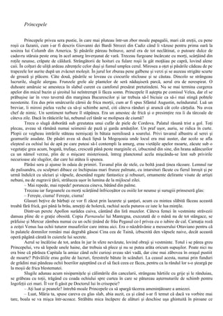 Princepele
Princepele privea sera pustie, în care mai pluteau într-un zbor moale papagalii, mari cât ereţii, cu pene
roşii ca fazanii, cum i-ar fi descris Giovanni dei Bardi Strozzi din Cadiz când îi văzuse pentru prima oară la
sosirea lui Columb din America. Şi păsările păreau bolnave, aerul era de tot neclătinat, o putoare dulce de
cadavru stăruia peste oraş în acel amurg înverşunat de vară. Treceau furgoane încărcate cu morţi, scârţâind din
roţile neunse, crăpate de căldură. Strângătorii de hoituri cu fulare roşii la gât moţăiau pe capră, lovind alene
caii. În colţuri de uliţă ardeau zdrenţele celor duşi şi fumul umplea cerul. Mirosea a oţet şi păsările cădeau de pe
trapezele lor aurite după un zvâcnet moleşit. În jurul lor zburau pene galbene şi verzi şi se auzeau strigăte scurte
de groază şi plăcere. Câte două, păsările se loveau cu ciocurile sticloase şi se căutau. Dincolo se strângeau
lucrurile, slugile alergau. Frunzele grele ale plantelor de seră năduşiseră parcă, aerul era de nerespirat. O
duhoare amăruie se amesteca în slabul curent cu camforul presărat pretutindeni. Nu se mai termina curgerea
apelor din micul bazin şi şiroitul lui neîntrerupt îi făcea somn. Princepele îl aştepta pe comisul Velea, dar el se
prăbuşise iar în vreo tavernă din marginea Bucurescilor şi iar trebuia să-l biciuie ca să-i mai stingă pohtele
neostenite. Era dus prin smârcurile cărnii de frica morţii, cum ar fi spus Sfântul Augustin, neînduratul. Luă un
breviar, îi mirosi pielea veche ca să-şi schimbe aerul, citi câteva rânduri şi aruncă cât colo cărţulia. Nu avea
chef de nimic. Un sentiment turbure îl stăpânea. Era un amestec de frică şi o presimţire rea îi da târcoale de
câteva zile. Dacă în rătăcirile lui, nebunul cel tânăr se molipsea de ciumă?
Trecu o slugă doborâtă sub greutatea unui cufăr de piele de Cordova. Palatul răsună trist a gol. Toţi
plecau, aveau să rămână numai seimenii de pază şi garda arnăuţilor. Un praf uşor, auriu, se ridica în curte.
Plopii ce vegheau intrările stăteau nemişcaţi în bătaia nemiloasă a soarelui. Privi tavanul albastru al serei şi
geamurile asudate. De păsări avea să ducă lipsă la Mogoşoaia unde locul era mai auster, dar acolo se afla
eleşteul cu ochiul lui de apă pe care puteai să-l contempli la amurg, erau vietăţile apelor moarte, zăcute sub o
vegetaţie grea acum, bogată, trufaşe, crescută până peste marginile ei, izbucnind din sine, din hrana adâncurilor
ca un nămol verzui, plin de o mişcare misterioasă, întreg planctonul acela mişcându-se lent sub privirile
necurioase ale slugilor, dar care lui atâtea îi spunea.
Părăsi sera şi ajunse în odaia de primiri. Tavanul plin de stele, cu boltă joasă ţinea răcoare. Lemnul rar
de palisandru, cu sculpturi dibace ce închipuiau mari frunze palmate, cu intarsituri făcute cu fierul înroşit şi pe
urmă îndulcit cu uleiuri şi văpsele, desenând regate fantastice şi rebusuri, ornamente delirante visate de artişti
nebuni, nu de zugravii ţării, strălucea uşor în lumina de la mijlocul zilei.
– Mai repede, mai repede! poruncea cineva, bătând din palme.
Treceau iar furgoanele cu morţi scârţâind înfricoşător cu osiile lor neunse şi surugiii prinseseră glas:
– Fereşte, ciuma! Fereşte, ciuma!
Glasuri beţive de bărbaţi ce vor fi zăcut prin lazarete şi şanţuri, acum cu mintea slăbită făceau această
treabă fără frică, goi până la brâu, ameţiţi de holercă, rachiul acela puturos ce iute le lua minţile.
Dintr-un perete Apollon surâdea cuiva, cântând din liră muzelor. Câteva femei în vestminte străvezii
dansau pline de o graţie obosită. Copia Parnasului lui Mantegna, executată de o mână nu de tot stângace, se
prăfuise şi Mercur zâmbea numai cu un ochi ţinând de frâu Pegasul ce-l privea cu o iubire de cal. Carnaţia roză
a zeiţei Venus lua ochii tuturor musafirilor care intrau aici. Era o năzdrăvănie a messerului Ottaviano pentru că
în palatele domnilor români mai degrabă găseai Cina cea de Taină, izbucnită den văpsele naive, decât această
operă păgână cărată în cuierele lui secrete.
Aerul se încălzise de tot, ardea în jur în sfere nevăzute, lovind obraji şi vestminte. Totul i se părea greu
Princepelui, vru să lepede unele haine, dar trebuia să plece şi nu se putea arăta oricum supuşilor. Poate nici nu
era bine că părăsea Capitala la amiaz când ochi curioşi aveau sări vadă, dar cine mai zăbovea în oraşul pustiit
de moarte? Prăvăliile erau golite de lucruri, ferestrele bătute în scânduri. La ceasul acesta, numai prin funduri
de grădini mai pândeau ochii boerilor aşteptând ca el să facă ceea ce făcea, pentru ca la rândul lor s-o şteargă pe
la moşii de frica blestematei.
Slugile adunau acum nisiparniţele şi călimările din cancelarii, strângeau hârtiile cu grije şi le rânduiau,
se grăbeau cu toţii, trăgând cu coada ochiului spre curtea în care se pătureau aşternuturile de schimb pentru
logofeţii cei mari. Îl vor fi găsit pe Doctorul lui în crisopeie?
– Aţi luat şi peanele? întrebă moale Princepele ca să spargă tăcerea ameninţătoare a amiezei.
– Luat, Măria ta, spuse careva cu glas slab, abia auzit, ca şi când s-ar fi temut că dacă va vorbire mai
tare, boala se va mişca într-acoace. Străbătu mica încăpere de alături şi deschise uşa ghintuită în piroane ce
 