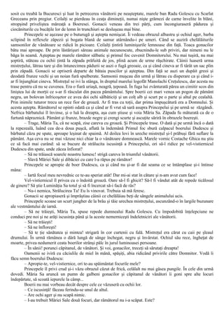 sosit cu treabă la Bucuresci şi luat în petrecerea vânătorii pe neaşteptate, marele ban Radu Golescu cu Scarlat
Greceanu prin pregiur. Ceilalţi se pierdeau în ceaţa dimineţii, numai nişte grămezi de carne învelite în blăni,
stropşind priveliştea măreaţă a Boeresei. Gonacii veneau din trei părţi, cum încongiuraseră pădurea şi
ciocăniturile cu bucăţile lor de lemn în trunchiuri se desluşeau mai bine.
Princepele se aşezase pe o buturugă şi aştepta nemişcat. Îi vedeau obrazul albastru şi ochiul ager, barba
sclipind în reflexele zăpezii şi bogata blană de samur atârnându-i pe umeri. Când se auziră chelălăiturile
samsonilor de vânătoare se ridică în picioare. Ceilalţi ţintiră luminişurile lemnoase din faţă. Toaca gonacilor
bătu mai aproape. De prin lăstărişuri săreau animale necunoscute, zbucnindu-le sub priviri, dar nimeni nu le
băga în seamă. Aşteptau pe marele râmător sălbatic şi primul foc cuvenit Domnitorului. Nu mai tuşiră, nu mai
şoptiră, stăteau cu ochii ţintă la zăpada prăfuită de jos, plină acum de urme răşchirate. Câinii luaseră urma
mistreţului, lătrau tare şi din întunecimea pădurii se auzi o fugă greoaie, ca şi când cineva ar fi târât un sac plin
prin zăpadă. Gonacii se opriseră departe de bătaia puscilor şi aşteptau. Din faţă se auzi un dupăit greoi şi
deodată frunze vechi şi un noian fură spulberate. Samsonii muşcau din urmă şi lătrau cu disperare ca şi când i-
ar fi înjunghiat cineva. Mistreţul se ivi la stânga, în dreptul marelui logofăt Manolachi Creţulescu, dar acesta nu
trase pentru că nu se cuvenea. Era o fiară uriaşă, neagră, ţepoasă. În fuga lui zvânturată părea un cimitir scos din
liniştea lui de morţii ce s-ar fi răsculat din pacea pământului. Spre boerii cei mari venea un pogon de pământ
negru, un bolovan înfricoşetor ce avea doi ochi sălbăticiţi şi un colţ alb şi scurt pe o parte şi altul pe cealaltă.
Prin inimile tuturor trecu un rece fior de groază. Ar fi tras cu toţii, dar prima împuşcătură era a Domnului. Şi
acesta aştepta. Râmătorul se opinti odată ca şi când ar fi vrut să sară asupra Princepelui şi pe urmă se răzgândi.
Nefrica bărbatului îl învinse, şi o luă la dreapta, aşa cum ştiuse şi voia Măria Sa. Zăpada fu măturată ca de o
furtună năpraznică. Pământ şi frunze, brazde negre şi crengi scurte şi ascuţite săriră în obrazele boereşti.
– Trage, Măria Ta, că ne scapă, zise careva cu groază. Şi Princepele trase. O dată şi pe urmă încă o dată
la repezeală, luând cea de-a doua puşcă, aflată la îndemână Primul foc sbură calpacul boerului Dudescu şi
bărbatul căzu pe spate, aproape leşinat de spaimă. Al doilea lovi în ureche mistreţul şi-l prăbuşi fără suflare la
pământ. Aşa ceva nu se mai văzuse nici chiar la o vânătoare domnească. Marele vornic Costache Ghica nu ştiu
ce să facă mai curând: să se bucure de strălucita iscusinţă a Princepelui, ori să-l ridice pe vel-vistiernicul
Dudescu din spate, unde zăcea înfiorat?
– Să ne trăiască soarele noastru lumesc! strigă careva în triumful vânătorii.
– Slavă Măriei Sale şi dibăciei cu care l-a răpus pe râmător!
Princepele se apropie de boer Dudescu, ca şi când nu şi-ar fi dat seama ce se întâmplase şi-i întinse
mâna:
– Iartă focul meu nevrednic ce te-au speriat atât! Dar mi-ai stat în cătare şi n-am avut cum face!
Vel-vistiernicul îl privea cu o îndoită groază. Oare să-l fi ghicit? Să-l fi vândut atât de repede ticălosul
de ginere? Să ştie Luminăţia Sa totul şi să fi încercat să-i facă de râs?
– Nu-i nemica, Strălucirea Ta! Eu îs vinovat. Trebuia să mă feresc.
Gonacii se apropiaseră şi împrăştiau câinii ce chelălăiau beţi de sângele animalului ucis.
Princepele scoase un scurt jungher de la brâu şi tăie urechea mistreţului, ascunzând-o în largile buzunare
ale vestmântului de iarnă.
– Să ne trăieşti, Măria Ta, spuse repede dumnealui Radu Golescu. Cu împodobită înţelepciune ne
conduci pre noi şi ne arăţi iscusinţa până şi la aceste nemerniceşti îndeletniciri ale vânătorii.
– Să ne trăieşti!
– Să ne înfloreşti!
– Să te ţie sănătatea şi mintea! strigară în cor curtenii cu fală. Mistreţul era cărat cu caii pe şleaul
drumului. În urmă rămânea o dâră lungă de sânge închegat, negru şi învârstat. Ochiul său rece, îngheţat de
moarte, privea nedumerit ceata boerilor strânşi pâlc în jurul luminoasei persoane.
– În sănii! porunci căpitanul, de vânători. Şi voi, gonacilor, treceţi să sărutaţi dreapta!
Oamenii se iviră cu căciulile de miel în mână, spăşiţi, abia ridicând privirile către Domnitor. Vodă îi
făcu semn boerului Dudescu:
– Apropie-te, vel-vistiernice, ori te-au spăimântat focurile mele?
Princepele îl privi crud şi-i văzu obrazul căzut de frică, celălalt nu mai găsea pungile. În cele din urmă
dovedi. Măria Sa aruncă un pumn de galbeni gonacilor şi căpitanul de vânători îi goni spre alte locuri
îndepărtate, să scoată iepurele la câmp...
Boerii nu mai vorbeau decât despre cele ce văzuseră cu ochii lor.
– Ce iscusinţă! făceau ferindu-se unul de altul.
– Are ochi ager şi nu scapă nimic.
– I-au trebuit Măriei Sale două focuri, dar râmătorul nu i-a scăpat. Este?
 