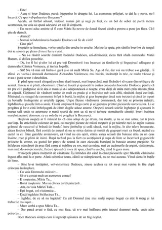 – Este!
– Acuş şi boer Dudescu parcă înţepenise în dreapta lui. La asemenea prilejuri, te dai la o parte, nu-l
încurci. Ce spui vel-paharnice Greceanu?
Acesta, un bărbat adunat, îndesat, numai păr şi negi pe faţă, cu un bot de sobol de parcă mereu
scormonea, nu voia să spună adevărul ce toţi îl simţiseră.
– Eu nu-mi aduc aminte să fî avut Măria Sa nevoe de doauă focuri cândva pentru a pune jos fiara. Că-l
ştiu de demult.
– Atunci?
– Numai neîndemânarea boerului Dudescu să fie de vină?
– Cine ştie?
Şoaptele se înmulţeau, vorba umbla din ureche in ureche. Mai pe la spate, pin săniile boerilor de rangul
doi se spunea pe şleau că nu e lucru curat.
– Nu i-a răsărit soarele dinainte boerului Dudescu, azi-dimineaţă, zicea fără sfială dumnealui Matei
Huzum, al doilea postelnic.
– De, i-o fi lui şi-alor lui că pre toţi Domnitorii i-au încurcat cu tămâierile şi linguşirea! adăugase şi
dumnealui Cârstea Voinescu, al treilea logofăt.
– Stt! Nu vă mai stă limba-n gură şi-o să audă Măria Sa. Aşa să fie, dar voi nu trebue s-o gândiţi... îi
sfătui cu vorba-i domoală dumnealui Alexandru Văcărescu, mai bătrân, încărunţit în rele, ce multe văzuse şi
avea o gură ce rar o deschidea.
Şi până spre seară alergară pe câmp după iepuri, mai împuşcând, mai lăsându-i să scape din nebăgare de
seamă. Fusese o zi plină, obositoare. Când se înseră şi ajunseră în curtea conacului boerului Dudescu, pentru că
tot pre el îl pedepsise să le dea o masă şi să-i adăpostească o noapte, erau sleiţi de atâta mers prin arătura plină
de zăpadă. Căpitanul de vânători sosise de mult cu prada şi o înşiruise sub cula albă, rânduită după cuviinţă.
Mistreţul, cu steagul de ceremonie înfipt în burtă, la mijloc şi giur împregiur două sute treizeci şi cinci de iepuri
cu boturile însângerate şi urechile ţepene. Urgie făcuse vânătoarea domnească, dar toţi se priveau mândri,
lepădându-şi puscile într-o sanie. Câinii umpluseră larga curte şi se gudurau printre picioarele norocoşilor. Li se
pregătea şi lor o cină îmbelşugată de către slugile aduse anume. Oaspeţii urcară scările îngheţate şi ajunseră în
marea sală unde se aşternuse o masă scurtă de post ca să nu-şi turbure stomahurile cinstiţii boeri înaintea
marelui praznic domnesc ce cu osârdie se pregătea la Bucuresci.
Hulpavii oaspeţi ar fi mâncat tot că erau aduşi de pe drum, din sloată, şi nu se mai uitau, dar îi ţinea
cuviinţa. În străchinile colorate de ţară, cu margini pictate de mâini meştere şi pe talerele reci de argint stăteau
grămezi de caşcaval şi brânză de burduf, între jimbuliţe şi urdă sărată, mai la mijloc, în alte talere întunecate,
zăcea fasolea bătută, fără costiţă de purcel să nu se strice datina şi munţii de gogoşari roşii ca focul, arzând cu
oţetul in ei. Între garafele aromitoare, că vinul nu era oprit, stătea varza scoasă din butoaie abia cu un ceas
înainte, rece şi plină de inimi. După rachiul pus la fiert cu scorţişoară şi supa de linte se încercară gogonelele
pritocite la vreme, cu gustul lor parşiv de zeamă în care zăcuseră buruieni în butoaie anume pregătite. Se
înfulecau mâncăruri de praz fără carne şi măsline cu sos, mai cu mâna, mai cu tacâmurile de argint, vânătoreşte,
mai mult de-a-n-picioarele, fiecare spuind ce avea de spus, când la ureche, când în gura mare.
Princepele părea mulţămit de vânătoare. Îşi întindea din când în când picioarele spre flăcările căminului
îngust aflat mai la o parte. Afară coborâse seara, câinii se stâmpăraseră, nu se mai auzeau. Vinul cânta în buţile
de lemn.
– Bine le-ai înstăpânit, vel-vistiernice Dudescu, zisese aceluia ce tot nu-şi mai venise în fire după
crâncena întâmplare.
– Cu voia Domnului milostiv...
– Şi te-a costat mult un asemenea conac?
– Ε moştenire, Măria Ta...
– Bună moştenire. Mai ai câteva parcă prin ţară...
– Am, cu voia Măriei Tale...
– Eşti bogat, vel-vistiernice...
– Dacă îngăduie Strălucirea Ta...
– Îngădui, de ce să nu îngădui? Cu cât Domnul ţine mai mulţi supuşi bogaţi cu atât îi merg şi lui
treburile mai uşor...
– Mare vorbă a spus Măria Ta...
– Dar parcă aveai o fată, ce mai face, că n-o mai întâlnesc prin iatacul doamnei mele, unde ades
petrecea...
Boer Dudescu simţea cum îi îngheaţă spinarea de un frig neştiut.
 