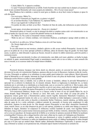 – Ε dusă, Măria Ta. A apucat-o credinţa...
– Ce spui? Frumoasă îndeletnicire şi nobilă. Fetele boerilor mei mai curând stau la danţuri şi la petreceri
decât să ştie cuvântul Domnului sub vreun acoperiş de mânăstire... Ori o fi avut vreun necaz?
Boer Dudescu luă o măslină, o ameţi în sosul gros cu lămâie ca să-şi facă vreme la răspuns şi spuse în
cele din urmă:
– N-a avut noroc, Măria Ta...
– Cum adică? Frumoasă era, bogată era, ce ginere i-ai găsit?
– O, un terchea-berchea. Îi ştie Înălţimea Ta, căpitanul Sârbu...
– Da ce-i aşa ruginit de-l vorbeşti de rău?
– Un jucător de cărţi, un beţiv şi-un libov. Vânzător de frate de codru, dar trebuincios se pare treburilor
stăpânirii.
– Ia mai spune, că-mi place povestea lui... Ziceai că e vânzător?
Domnitorul părea că visează, se uita la amurgul de-afară ce umplea curtea culei vel-vistiernicului cu un
ultim şi tandru foc roşu de soare, ce parcă din pământ lumina nu de deasupra lui.
– De, Măria Ta. Nu a ştiut ce înseamnă virtutea credinţei...
– Mulţi nu ştiu ce-i virtutea credinţei, vel-vistiernice Dudescu, şi pedeapsa-i ajunge odată şi-odată, nu
crezi?
Se uită în el, nu altă ceva. Şi boer Dudescu crezu că o să-l lase inema.
– De, fiecare după cele ce face...
– Nu-i aşa?
În cea sală nimeni nu mai mesteca, căutând a ghicire ce tâlc aveau vorbele Princepelui. Acesta îşi clăti
gura cu un pahar de vin şi trase aproape şerbetul şi cahfeaua, aduse de tăcutele slugi ale gazdei. Se fuma după
aceea, se glumi şi, când oboseala îi ajunse pe fiecare, trecură la culcare în odăile numeroase, potrivite pentru o
asemenea ocazie.
Noaptea aceea toţi dormiră, în afara vel-vistiernicului, care dădu ocol casei, gânditor, cu barba în piept,
cu mâinile la spate, nemaisimţind frigul nopţii şi ameninţarea soartei sale ce rea se arăta, cu toate semnele din
acea zi trecută, ce se scursese undeva în timpul tuturor dindărăt...
*
Praznicul domnesc începuse mai târziu decât era obiceiul, pentru că convoiul de sănii, deşi plecase
devreme de la cula vel-vistiernicului Dudescu, ajunsese abia pe la zece în Bucuresci, încărcat şi plin de veselie.
Un ceas, Princepele se spălase şi se schimbase cu mare grabă, parcă mânat de o mare plăcere. Boerii plecaseră
drept la Mitropolie ca să-l aştepte, întremaţi de frigul de-afară al unei zile pline de bunăvoinţă. Ajunul Naşterii
Domnului nostru Hristos se arăta cu mare pohfală.
În besearica mare şi mândră, rece şi plină de icoane şi lumânări, stăteau în priveală Mitropolitul şi
episcopii lui şi arhiereii la rânduiala lor, în stranele afumate. Boerii se înghesuiau la rânduiala lor, cu haine
neobosite pre ei, privindu-se şi zâmbindu-şi cu bunăvoinţă, cum se cuvenea la o astfel de zi. Mai la spate, către
intrarea în besearica, se afla şi grupul boerilor maziliţi cu priviri mai stinse, unele pline de nădejde că din jocul
sortii vor dobândi vreo iertare din partea Princepelui şi vor lua iarăşi havaetul şi bucuria de coadă.
Vel-vistierniscul Dudescu, despre care se şi dusese vorba în lume că era să-l piardă Măria Sa, sta în
strana dreaptă, lângă Mitropolit, cu obrazul ca varul, fără surâs, cum erau sfinţii cei curaţi din pereţi. În
apropierea stranei goale încă a Domnitorului şedeau marele logofăt, dumnealui Manolachi Creţulescu, cu
obrazul ca para pergamută înainte de cules şi cu o privire luminată ce trăda înţelepţia-i cunoscută şi înalta-i
cultură trasă din cele cărţi cetite şi răscetite şi dumnealui Ştefan Văcărescu, marele cămăraş, un bărbat puţin
adus de spate de la o veche suferinţă a măduvei putrede de umezeală, că locuise prin surghiunuri în odăi
neîncâlzite. Şopteau în taină de-ale lor. Din dreapta stranei Princepelui se mai aflau: dumnealui Dumitrachi
Asan, marele clucer, cu un chip întunecat de grec şi ochi aprinşi, jucându-se cu zalele unui lănţug ce mereu îl
frământa în degete, făcându-l să sclipească în strălucirea vechilor lumânări de ceară, vtori logofătul Barbu
Merişanu, lung şi slab ce parcă numai miercurea punea pre limbă, al doilea vistiernic, dumnealui Iancu Scanavi,
cel ce avea un cap pleşuv de începea parcă de la bărbie şi se termina în spinarea ascunsă de blănile lui jucătoare
şi tretilogofătul Voinescu, din a stânga boerilor celor mari, aflaţi mai la o parte să-l întâmpine pre Domnitor.
Princepele, dupre ce se spălase, ieşise din casa domnească şi venise în spătărie şezând în domnescul
scaon. Vtori spătarul îl încinsese cu sabia cea împărătească peste umăr şi îi dăduse buzduganul în mâna dreaptă
pre care el îl ţinu uşor pe umărul drept. Marele spătar, dumnealui Dumitraşco Topliceanu, îi aşezase cuca pe
cap şi Domnul se sculase cu tot parataxisul său, trimeţind zapciii înainte la besearică cu semnele lor.
 