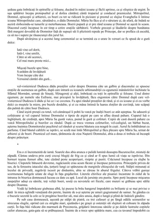 şedeau gata îmbrăcaţi în epitrafile şi feloane, ducând în mâini icoane şi făclii aprinse, ca şi sfeşnice de argint. În
uşa spătăriei începu protopsaltul şi al doilea cântăreţ cântă tropariul şi condacul praznicului. Mitropolitul,
Domnul, episcopii şi arhiereii, cu boeri cu tot se ridicară în picioare şi preotul ce slujise Evanghelia îi întinse
icoana Mitropolitului care, sărutând-o, o dădu Domnului. Măria Sa făcu şi el o sărutare şi, de afară, de îndată se
auziră slobozindu-se tunurile şi meterhaneaua. Boerii pupară şi ei pre rând icoana şi Domnul se aşeză în scaon.
Diaconul curţii începuse în est timp a cetire oraţiile sărbătorii. Vorbele greceşti şi lăudările despre bunătatea
fără margeni dovedită de Domnitor faţă de supuşii săi îi plictisiră repede pe Princepe, dar se prefăcu că ascultă,
ca să nu-i supere pe răuascunşii din jurul lui.
După săvârşirea şi a acestui lung ceremonial ce se termină cu o urare în versuri ce fu spusă de o gură
dulce:
Iată vine cel dorit,
Iată-l, vine umilit,
Către ai săi ucenici,
Cel mai mare preste mici...
Mişcaţi buzele spre bine,
S-arătăm de învăţătură
Vom începe câte doi
Versuind cântări din gură...
vel-vistiernicul Dudescu dădu preoţilor celor despre Doamna câte un galbin şi diaconului ce spusese
oraţiile de asemenea un galbin, după care intrară cu icoanele arhimandriţii cu egumenii mânăstirilor închinate la
Sfântul Mormânt, urmaţi de Sinaiţi, Sfetagoreţi şi alţii, îmbrăcaţi cu toţii în epitrafile şi feloane. Unul dintre
egumeni, pe numele său Eufrasie, mai pricopsit la învăţătură, făcu engomion către Domnul după care vel-
vistiernicul Dudescu îi dădu şi lui ce i se cuvenea. Fu apoi rândul preuţilor de rând, şi ei cu icoane şi ei cu vorbe
dulci ca muştele la miere, pre buzele dosădite, şi ei cu mâna întinsă la luarea zloţilor de cuviinţă, iute scăpaţi
din palmă de către boer Dudescu.
Când ieşiră preuţii cu totul, vel-cămăraşul îi pohti la vutcă pe înalţii boeri ce atât aşteptau. Se aduseră şi
cofeţioane şi vel cuparul întinse Domnului o tipsie de argint pe care se aflau doauă pahare. Cuparul luă o
înghiţitură, de credinţă, apoi Măria Sa gustă vutca, puind în gură şi cofeturi. Copiii de casă duseră pahare cu
vutcă Mitropolitului şi boerilor cu rândul. După ce trecu vremea cofeturilor, vel-cafegiul, un bărbat buzat,
aşternu înaintea Domnitorului peşchirul cel rânduit şi scurse băutura cea neagră în ceşti. Aerul fu îmbălsămat cu
parfume. Când băutul cahfelii se isprăvi, se sculă mai întâi Mitropolitul şi făcu plecare spre Măria Sa, urmat de
arhierei şi de boeri. Praznicul cel mare, ţărămonia de zioa Naşterii Domnului, abia a doua zi trebuia să înceapă
despre prânzişor.
*
Era o zi încremenită de iarnă. Soarele dus abia arunca o palidă lumină deasupra Bucurescilor, mistuiţi de
zăpadă. Cântau undeva prin curţi cocoşi blegiţi de frig ca şi când ar fi spus lumii că viaţa se isprăvise. Din
hornuri ieşeau fumuri albe, iute căzând peste acoperişuri, risipite şi pustii. Crăciunul începuse cu slujbe la
biserici. Clopotele bătuseră devreme, rugăciunile erau acum făcute şi începuse petrecerea. Princepele privea de
sus, de la fereastra iatacului său, ţurţurii lungi ce spânzurau de marginile chioşcului de vară. Stâlpii minunaţi ai
locului de priveală, zugrăviţi iscusit pe dinăuntru, abia se zăreau în aburul frigului. Câteva vrăbii gureşe
scormoneau baligele uitate de slugi în faţa grajdurilor. Literele chirilice ale pisaniei încastrate în zidul de la
intrarea în biserica domnească luceau ca date cu apă. Locul de juruinţe era pustiu. Spre porţi începuse mişcarea
oaspeţilor aduşi cu săniile, toţi veliţii boeri, sosiţi cu nevestele ori fiicele, care muieri se grăbeau spre sălile
despre Doamna.
Vodă îşi îmbrăcase giubeaua albă, îşi pusese la brâu hangerul împodobit cu briliante şi se mai privise o
dată în mica oglindă veneţiană din perete, înainte de a-şi aşterne pe umeri gugiumanul de samur. Se gândea cu
o bucurie secretă la cele ce le pregătise boerilor săi, mai ales unuia, după o lungă şi plină de îndoieli gândire.
Pe sub casa domnească, aşezată pe stâlpi de piatră, cu trei cafasuri şi pe lângă odăile seimenilor se
strecurau slugile, oprind caii cu strigăte mari, ajutându-i pe graşii şi osteniţii săi slujitori să coboare în zăpada
curţii. În faţa băii ridicate din marmură de Preconezia, grăjdarii întorceau săniile şi pe dalele lustruite copitele
cailor alunecau, gata-gata să se prăbuşească. Înainte de a trece spre spătăria mare, cea cu tavanul împodobit cu
 