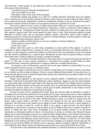 stele pictate de o mână meşteră, se opri lângă uşa visteriei şi bătu din palme. Se ivi tretilogofătul cu un cap
uimit, gata să facă o plecăciune.
– Ai pregătit ce este de trebuinţă? întrebă Domnul.
– Cum a spus Măria Ta s-a făcut.
– Bine atunci. Când oi face semn, să fii pe aproape.
Tretilogofătul dispăru prin perdele ca şi când l-ar fi înghiţit pământul. Princepele trecu prin spătăria
mică, se aplecă să nu lovească bolţile susţinute de coloane scunde şi răsucite şi intră în odaia de ospeţe. Printr-o
uşă se vedea sala Divanului, împodobită cu tuiurile şi stindardurile domneşti. Locul era încă pustiu, de undeva,
de dincolo de lungile coridoare de lemn, se auzeau glasuri amestecate si oamenii săi se iviră.
Din curte se slobozi un tun în semn că ospăţul putea începe. Măria Sa se aşeză în capul mesei şi vel-
postelnicul Ianachi Moruzi şi cu vel spătarul Dumitraşco Topliceanu, cu sabia şi cu topuzul în mâna dreaptă, se
aşezară în spatele său. Vel-paharnicul Scarlat Greceanu, îmbrăcat în caftan preste care aşezase şapte coţi de
tafta naramzie, legaţi pe umăr, făcu semn cuparului să pună vutca şi vinul. Slugi numeroase aduseră în grabă
ligheanele de Bosnia, pline ochi cu apă pentru spălarea mâinilor. Dumnealui marele serdar Costând in
Oteteleşeanu glumi cu vecinul său din dreapta ce se potrivi a fi Barbu Merişanu, al doilea logofăt, ce stătea mai
în spate rezemat de banca acoperită cu lăicere verzi:
– Spală-te, logofăte, ca Pilat din Pont că o să vezi ce căftănire o să facă azi Măria Sa...
– Crede domnia ta că aşa o să fie?
– Eu nu cred, eu ştiu...
Marele serdar râse uşurel cu ochii mijiţi, ştergându-şi cu dosul palmei barba argintie, în semn de
mulţămită. În spate şi alături boerii se salutau pe tăcute, ori murmurând încet câte ceva. Bărbaţii, părăsiţi de
nevestele ce erau mai grijulii cu protocolul, trăgeau cu ochiul unul la altul, să nu greşească cu ceva. Îşi scoaseră
mai întâi anteriile, ridicându-le cu o copcă la guler. Mitropolitul îşi căuta cârja cu capăt de fildeş ca să poată
binecuvânta masa. Ceilalţi îşi pipăiră şi ei toiegele, aşezându-le aproape.
Dumnealui vel-stolnicul Costandin Nenciulescu făcea semn către cei ce aduceau bucatele pre masă de la
cuhnii. Un blid mare se puse înaintea Domnului şi vel-stolnicul luă credinţă, aşezând blidul pe masă.
Mitropolitul înmuie o bucată de jimbuliţă aurie în mâncare, după care se închină făcând urarea:
– În onoarea şi slava lui Dumnezeu, care prin mila sa am ajuns sănătoşi la această sfântă zi şi să ne
rugăm să ajungem şi la anul, aceiaşi zi cu sănătate şi pace.
După care afară se sloboziră puscile în foc mărunt. Ceilalţi făcură la fel urându-şi sănătate unul altuia,
cu voci spăsite, dar fără credinţă şi dragoste. Erau ca o turmă îmblânzită aflată laolaltă. Se urau din ochi şi se
loveau pe unde apucau, dar aici, înaintea Domnitorului, trebuiau să-şi zâmbească şi să-şi spună vorbele cele mai
iscusite şi mai adormitoare de griji.
Slugile cărau ligheanele cu apă zăcută în care-şi spălaseră mâinile şi îmbălsămară curând aerul cu
mirodenii. Vodă luă de la dumnealui Radu Slătineanu, marele medelnicer, lingura cea mare de argint punându-
şi cu grijă puţină supă şi bucăţi de carne fiartă în blid, după care boerii făcură la fel, trăgând lacom cu ochiul la
mezelile aduse de către oamenii vel-clucerului de la cămări. De la un colţ de masă, dumnealui Hristea Belivacă,
cel mai lacom mesean, simţea cum i se topesc cerurile gurii de pohtă, adulmecând cu nări hulpave mirosul
cârnaţilor de zalhana, al salamului şi al pastramei de Ţarigrad.
Pe tipsii de argint sosiră şi ghiudemurile de ţară, făcute din carne de capră cu mirodenii şi sardele şi
scrumbiile reci şi încremenite, grămezile de icre de chefal, de icre negre, năruite de privirile ce întâi le înghiţeau
cu sticlirile lor, înainte de a le ajunge în stomahuri. Feluri după feluri se primblară prin faţa cinstitelor feţe, icre
de morun îndulcit, icre de ştiucă şi câte altele. Mitropolitul gustă cu cinste, ca şi când ar fi ciugulit aerul. Nu
mânca, slujea şi-acolo pentru a dovedire că nu hrana cea lumească ne ţine pre acest pământ, ci aceea
sufletească. Dar tâlcovenia acestei purtări nu era băgată în seamă. Oameni erau cu toţii, şi marii dregători şi
Domnul şi se cuvenea ca măcar la o astfel de sfântă zi să se poarte şi puţin porceşte. Aşa încât mâinile
împodobite cu inele groase şi scumpe nu mai dovedeau cu alesul. Blidurile din care se scurgeau în burţile lor
felurile se înălţau pre mese către tavan. Protopsaltul şi cu al doilea cântăreţ domnesc şi cu alţi peveţi
terminaseră cu obicinuitele cântări de slăvire a lui Dumnezeu. Se făcuse şi al doilea toast. Domnul ridicase
paharul său în cinstea Padişahului şi puscile iar se sloboziră afară. Slugile aduceau acum felurile cele de mijloc,
schimbând vinurile uşoare de Rin cu altele mai îndesate de Aipurh şi Spania. Şi unde se duceau raţele si gâştele
şi varza şi bucatele cele înfăşurate printre dinţii lacomi ai vajnicilor bărbaţi ce uitând de ei în atâta foame
deslănţuită că erau laolaltă şi privindu-se fără să vrea mai rău se întărâtau şi îşi ştergeau mâinile grase de cele
antirie şi-şi mai flocăiau bărbile prin blănile scurte şi preţioase, pătând cu degetele calpacele împodobite cu
miel de Buhara, lăsate alături, pentru că nu păstraseră peste ţestele rase cu grije decât tichiile mici şi roşii.
Al treilea toast îl ţinu mitropolitul întru sănătatea Domnului şi a Doamnei făcându-se iar şanlâc, în timp
 
