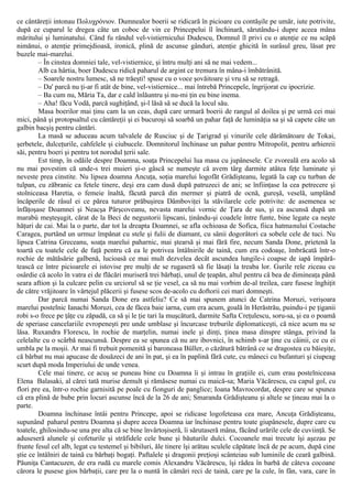 ce cântăreţii intonau Πολυχρόνιον. Dumnealor boerii se ridicară în picioare cu contăşile pe umăr, iute potrivite,
după ce cuparul le dregea câte un coboc de vin ce Princepelui îl închinară, sărutându-i dupre aceea mâna
măritului şi luminatului. Când fu rândul vel-vistiernicului Dudescu, Domnul îl privi cu o atenţie ce nu scăpă
nimănui, o atenţie primejdioasă, ironică, plină de ascunse gânduri, atenţie ghicită în surâsul greu, lăsat pre
buzele mai-marelui.
– În cinstea domniei tale, vel-vistiernice, şi întru mulţi ani să ne mai vedem...
Alb ca hârtia, boer Dudescu ridică paharul de argint ce tremura în mâna-i îmbătrânită.
– Soarele nostru lumesc, să ne trăeşti! spuse cu o voce şovăitoare şi vru să se retragă.
– Da' parcă nu ţi-ar fi atât de bine, vel-vistiernice... mai întrebă Princepele, îngrijorat cu ipocrizie.
– Ba cum nu, Măria Ta, dar e cald înlăuntru şi nu-mi ţin eu bine inema.
– Aha! făcu Vodă, parcă sughiţând, şi-l lăsă să se ducă la locul său.
Masa boerilor mai ţinu cam la un ceas, după care urmară boerii de rangul al doilea şi pe urmă cei mai
mici, până şi protopsaltul cu cântăreţii şi ei bucuroşi să soarbă un pahar faţă de luminăţia sa şi să capete câte un
galbin bacşiş pentru cântări.
La masă se aduceau acum talvalele de Rusciuc şi de Ţarigrad şi vinurile cele dărâmătoare de Tokai,
şerbetele, dulceţurile, cahfelele şi ciubucele. Domnitorul închinase un pahar pentru Mitropolit, pentru arhiereii
săi, pentru boeri şi pentru tot norodul ţerii sale.
Est timp, în odăile despre Doamna, soaţa Princepelui lua masa cu jupânesele. Ce zvoreală era acolo să
nu mai povestim că unde-s trei muieri şi-o gâscă se numeşte că avem târg darmite atâtea feţe luminate şi
neveste prea cinstite. Nu lipsea doamna Ancuţa, soţia marelui logofăt Grădişteanu, legată la cap cu turban de
tulpan, cu zăbranic ca fetele tinere, deşi era cam dusă după patruzeci de ani; se înfiinţase la cea petrecere şi
stolniceasa Haretia, o femeie înaltă, făcută parcă din mermer şi piatră de ocnă, gureşă, veselă, umplând
încăperile de râsul ei ce părea tuturor prăbuşirea Dâmboviţei la stăvilarele cele potrivite: de asemenea se
înfăţoşase Doamnei şi Neacşa Pârşcoveanu, nevasta marelui vornic de Ţara de sus, şi ea ascunsă după un
marabù meşteşugit, cărat de la Beci de negustorii lipscani, ţinându-şi coadele între funte, bine legate ca neşte
hăţuri de cai. Mai la o parte, dar tot la dreapta Doamnei, se afla ochioasa de Sofica, fiica hatmanului Costache
Caragea, purtând un urmuz împănat cu stele şi fulii de diamant, cu sânii dogorâtori ca sobele cele de tuci. Nu
lipsea Catrina Greceanu, soaţa marelui paharnic, mai ştearsă şi mai fără fire, necum Sanda Done, prietenă la
toartă cu toatele cele de faţă pentru că ea le potrivea întâlnirile de taină, cum era codoaşe, îmbrăcată într-o
rochie de mătăsărie galbenă, lucioasă ce mai mult dezvelea decât ascundea lungile-i coapse de iapă împără-
tească ce între picioarele ei istovise pre mulţi de se rugaseră să fie lăsaţi la treaba lor. Gurile rele ziceau cu
osârdie că acolo în vatra ei de flăcări muriseră trei bărbaţi, unul de ţeapăn, altul pentru că bea de dimineaţa până
seara aftion şi la culcare pelin cu urciorul să se ţie vesel, ca să nu mai vorbim de-al treilea, care fusese înghiţit
de către vrăjitoare în vârtejul plăcerii şi fusese scos de-acolo cu doftorii cei mari domneşti.
Dar parcă numai Sanda Done era astfeliu? Ce să mai spunem atunci de Catrina Moruzi, verişoara
marelui postelnic Ianachi Moruzi, cea de făcea baie iarna, cum era acum, goală în Herăstrău, puindu-i pe ţiganii
robi s-o frece pe ţâţe cu zăpadă, ca să şi le ţie tari la muşcătură, darmite Safta Creţulescu, soru-sa, şi ea o poamă
de speriase cancelariile evropeneşti pre unde umblase şi încurcase treburile diplomaticeşti, că nice acum nu se
lăsa. Ruxandra Florescu, în rochie de marţelin, numai inele şi dinţi, ţinea masa dinspre stânga, privind la
celelalte cu o scârbă neascunsă. Despre ea se spunea că nu are ibovnici, în schimb s-ar ţine cu câinii, ce cu ei
umbla pe la moşii. Ar mai fi trebuit pomenită şi baroneasa Büller, o căzătură bătrână ce se dragostea cu băieşiţe,
că bărbat nu mai apucase de douăzeci de ani în pat, şi ea în paplină fără cute, cu mâneci cu bufanturi şi ciupeag
scurt după moda Imperiului de unde venea.
Cele mai tinere, ce acuş se puneau bine cu Doamna îi şi intrau în graţiile ei, cum erau postelniceasa
Elena Balasaki, al cărei tată murise demult şi rămăsese numai cu maică-sa; Maria Văcărescu, cu capul gol, cu
flori pre ea, într-o rochie garnisită pe poale cu fionguri de panglice; Ioana Mavrocordat, despre care se spunea
că era plină de bube prin locuri ascunse încă de la 26 de ani; Smaranda Grădişteanu şi altele se ţineau mai la o
parte.
Doamna închinase întâi pentru Princepe, apoi se ridicase logofeteasa cea mare, Ancuţa Grădişteanu,
supunând:
paharul pentru Doamna şi dupre aceea Doamna iar închinase pentru toate giupânesele, dupre care cu
toatele, ghilosindu-se una pre alta că se bine învârtoşiseră, îi sărutaseră mâna, făcând urările cele de cuviinţă. Se
aduseseră alunele şi cofeturile şi străfidele cele bune şi băuturile dulci. Cocoanele mai trecute îşi aşezau pe
frunte fesul cel alb, legat cu testemel şi bibiluri, ăle tinere îşi arătau sculele căpătate încă de pe acum, după cine
ştie ce întâlniri de taină cu bărbaţi bogaţi. Paftalele şi dragonii preţioşi scânteiau sub luminile de ceară galbină.
Păuniţa Cantacuzen, de era rudă cu marele comis Alexandru Văcărescu, îşi râdea în barbă de câteva cocoane
cărora le pusese gios bărbaţii, care pre la o nuntă în cămări reci de taină, care pe la cule, în fân, vara, care în
 