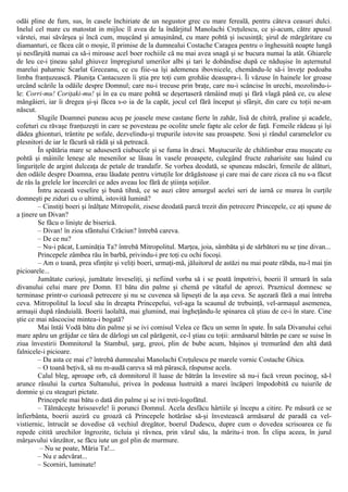 odăi pline de fum, sus, în casele închiriate de un negustor grec cu mare fereală, pentru câteva ceasuri dulci.
Inelul cel mare cu matostat in mijloc îl avea de la îndârjitul Manolachi Creţulescu, ce şi-acum, către apusul
vârstei, mai săvârşea şi încă cum, muşcând şi amuşinând, cu mare pohtă şi iscusinţă; şirul de mărgăritare cu
diamanturi, ce făcea cât o moşie, îl primise de la dumnealui Costache Caragea pentru o înghesuită noapte lungă
şi nesfârşită numai ca să-i miroase acel boer rochiile că nu mai avea snagă şi se bucura numai la atât. Ghiarele
de leu ce-i ţineau şalul ghiuvez împregiurul umerilor albi şi tari le dobândise după ce năduşise în aşternutul
marelui paharnic Scarlat Greceanu, ce cu fiie-sa îşi ademenea ibovnicele, chemându-le să-i înveţe podoaba
limba franţuzească. Păuniţa Cantacuzen îi ştia pre toţi cum grohăie deasupra-i. Îi văzuse în hainele lor groase
urcând scările la odăile despre Domnul; care nu-i trecuse prin braţe, care nu-i scâncise în urechi, mozolindu-i-
le: Corri-mu! Coriţaki-mu! şi în ea cu mare pohtă se deşertaseră rămâind muţi şi fără vlagă până ce, cu alese
mângâieri, iar îi dregea şi-şi făcea s-o ia de la capăt, jocul cel fără început şi sfârşit, din care cu toţii ne-am
născut.
Slugile Doamnei puneau acuş pe joasele mese castane fierte în zahăr, lisă de chitră, praline şi acadele,
cofeturi cu răvaşe franţuzeşti in care se povesteau pe ocolite unele fapte ale celor de faţă. Femeile râdeau şi îşi
dădea ghionturi, trântite pe sofale, dezvelindu-şi trupurile istovite sau proaspete. Sosi şi rândul caramelelor cu
plesnitori de iar le făcură să râdă şi să petreacă.
În spătăria mare se aduseseră ciubucele şi se fuma în draci. Muştucurile de chihlimbar erau muşcate cu
pohtă şi mâinile leneşe ale mesenilor se lăsau în vasele proaspete, culegând fructe zaharisite sau luând cu
linguriţele de argint dulceaţa de petale de trandafir. Se vorbea deodată, se spuneau măscări, femeile de alături,
den odăile despre Doamna, erau lăudate pentru virtuţile lor drăgăstoase şi care mai de care zicea că nu s-a făcut
de râs la grelele lor încercări ce ades aveau loc fără de ştiinţa soţiilor.
Întru această veselire şi bună tihnă, ce se auzi către amurgul acelei seri de iarnă ce murea în curţile
domneşti pe ziduri cu o ultimă, istovită lumină?
– Cinstiţi boeri şi înălţate Mitropolit, zisese deodată parcă trezit din petrecere Princepele, ce aţi spune de
a ţinere un Divan?
Se făcu o linişte de biserică.
– Divan! în zioa sfântului Crăciun? întrebă careva.
– De ce nu?
– Nu-i păcat, Luminăţia Ta? întrebă Mitropolitul. Marţea, joia, sâmbăta şi de sărbători nu se ţine divan...
Princepele zâmbea rău în barbă, privindu-i pre toţi cu ochi focoşi.
– Am o toană, prea sfinţite şi veliţi boeri, urmaţi-mă, jăluitorul de astăzi nu mai poate răbda, nu-l mai ţin
picioarele...
Jumătate curioşi, jumătate înveseliţi, şi nefiind vorba să i se poată împotrivi, boerii îl urmară în sala
divanului celui mare pre Domn. El bătu din palme şi chemă pe vătaful de aprozi. Praznicul domnesc se
terminase printr-o curioasă petrecere şi nu se cuvenea să lipseşti de la aşa ceva. Se aşezară fără a mai întreba
ceva. Mitropolitul la locul său în dreapta Princepelui, vel-aga la scaunul de trebuinţă, vel-armaşul asemenea,
armaşii după rânduială. Boerii laolaltă, mai glumind, mai îngheţându-le spinarea că ştiau de ce-i în stare. Cine
ştie ce mai născocise mintea-i bogată?
Mai întâi Vodă bătu din palme şi se ivi comisul Velea ce făcu un semn în spate. În sala Divanului celui
mare apăru un grăjdar ce târa de dârlogi un cal părăgenit, ce-l ştiau cu toţii: armăsarul bătrân pe care se suise în
ziua învestirii Domnitorul la Stambul, şarg, greoi, plin de bube acum, băşinos şi tremurând den altă dată
falnicele-i picioare.
– Da asta ce mai e? întrebă dumnealui Manolachi Creţulescu pe marele vornic Costache Ghica.
– O toană beţivă, să nu m-audă careva să mă pârască, răspunse acela.
Calul bleg, aproape orb, că domnitorul îl luase de bătrân la învestire să nu-i facă vreun pocinog, să-l
arunce râsului la curtea Sultanului, privea în podeaua lustruită a marei încăperi împodobită cu tuiurile de
domnie şi cu steaguri pictate.
Princepele mai bătu o dată din palme şi se ivi treti-logofătul.
– Tălmăceşte hrisoavele! îi porunci Domnul. Acela desfăcu hârtiile şi începu a citire. Pe măsură ce se
înfierbânta, boerii auziră cu groază că Princepele hotărâse să-şi învestească armăsarul de paradă ca vel-
vistiernic, întrucât se dovedise că vechiul dregător, boerul Dudescu, dupre cum o dovedea scrisoarea ce fu
repede citită urechilor îngrozite, ticluia şi râvnea, prin vărul său, la măritu-i tron. În clipa aceea, în jurul
mârşavului vânzător, se făcu iute un gol plin de murmure.
– Nu se poate, Măria Ta!...
– Nu e adevărat...
– Scorniri, luminate!
 