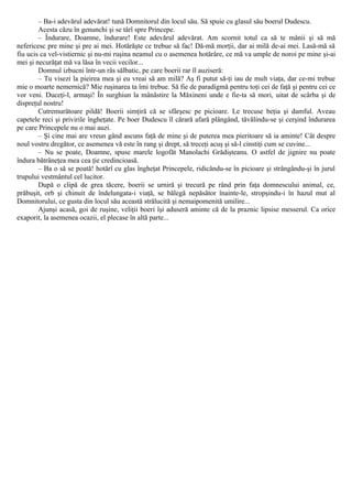 – Ba-i adevărul adevărat! tună Domnitorul din locul său. Să spuie cu glasul său boerul Dudescu.
Acesta căzu în genunchi şi se târî spre Princepe.
– Îndurare, Doamne, îndurare! Este adevărul adevărat. Am scornit totul ca să te mânii şi să mă
nefericesc pre mine şi pre ai mei. Hotărăşte ce trebue să fac! Dă-mă morţii, dar ai milă de-ai mei. Lasă-mă să
fiu ucis ca vel-vistiernic şi nu-mi ruşina neamul cu o asemenea hotărâre, ce mă va umple de noroi pe mine şi-ai
mei şi necurăţat mă va lăsa în vecii vecilor...
Domnul izbucni într-un râs sălbatic, pe care boerii rar îl auziseră:
– Tu visezi la pieirea mea şi eu vreai să am milă? Aş fi putut să-ţi iau de mult viaţa, dar ce-mi trebue
mie o moarte nemernică? Mie ruşinarea ta îmi trebue. Să fie de paradigmă pentru toţi cei de faţă şi pentru cei ce
vor veni. Duceţi-l, armaşi! În surghiun la mânăstire la Măxineni unde e fie-ta să mori, uitat de scârba şi de
dispreţul nostru!
Cutremurătoare pildă! Boerii simţiră că se sfârşesc pe picioare. Le trecuse beţia şi damful. Aveau
capetele reci şi privirile îngheţate. Pe boer Dudescu îl cărară afară plângând, tăvălindu-se şi cerşind îndurarea
pe care Princepele nu o mai auzi.
– Şi cine mai are vreun gând ascuns faţă de mine şi de puterea mea pieritoare să ia aminte! Cât despre
noul vostru dregător, ce asemenea vă este în rang şi drept, să treceţi acuş şi să-l cinstiţi cum se cuvine...
– Nu se poate, Doamne, spuse marele logofăt Manolachi Grădişteanu. O astfel de jignire nu poate
îndura bătrâneţea mea cea ţie credincioasă.
– Ba o să se poată! hotărî cu glas îngheţat Princepele, ridicându-se în picioare şi strângându-şi în jurul
trupului vestmântul cel lucitor.
După ο clipă de grea tăcere, boerii se urniră şi trecură pe rând prin faţa domnescului animal, ce,
prăbuşit, orb şi chinuit de îndelungata-i viaţă, se bălegă nepăsător înainte-le, stropşindu-i în hazul mut al
Domnitorului, ce gusta din locul său această strălucită şi nemaipomenită umilire...
Ajunşi acasă, goi de ruşine, veliţii boeri îşi aduseră aminte că de la praznic lipsise messerul. Ca orice
exaporit, la asemenea ocazii, el plecase în altă parte...
 