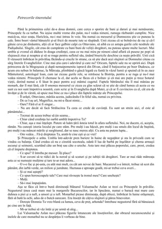 Petrecerile tineretului
Până la primenirea celei de-a doua domnii, care cerca o sporire de bani şi daruri şi mai nemăsurate,
Princepele fu ca turbat. Nu ieşise multă vreme din palat, nu-l vedea nimeni, rumega răzbunări cumplite. Nice
maică-sa, nice soaţa, Haricleia, nu-i mai intrau în voie. Sta numai cu messerul şi Dumnezeu ştie ce puneau la
cale. Între boeri vântul bănuielii şi-al fricii de moarte iute se răspândi. Unii ziceau că se bolnăvise de rac şi că-l
gâtuie ceva pe dinăuntru, alţii că ar face galbini calpi cu Ottaviano, să aibă cu ce astupa gurile cele nesătule ale
Padişahului. Slugile, cât erau de cumpărate cu bani buni de veliţii dregători, nu puteau spune multe lucruri. Mai
umbla şi zvonul că dăduse în doaga credinţei, ceea ce nu mai mira pe nimeni când aflară că pusese pe popi să
slujească ziua şi noaptea şi să se roage pentru sufletul său, ţinând bisericile deschise ca neşte prăvălii. Unii cică
îl văzuseră îmbrăcat în prăvăliaş făcându-şi crucile în strane, ca să ştie dacă acei slujitori ai Domnului citeau cu
sârg literele Evangheliilor. Cine mai ştia care-i adevărul şi care nu? Oricum, faptele sale nu se opriră aici. După
petrecerea de la Mogoşoaia şi după nemaipomenita ispravă din Divan, când îl batjocorise pe boer Dudescu, ce
acum era nebun în balamuc, la Mărcuţa, plimbând o gâscă legată cu funtă în văzul lumii şi spuind că în ea zace
Mântuitorul, astrologul Ioan, cum iar ziceau gurile rele, se retrăsese la Bistriţa, pentru a se ruga şi nu-l mai
vedea nimeni. Princepele îl chemase la el, dar acela se făcea că e bolnav şi că mai are puţin şi trece hotarul
vieţii, dorind numai a fi lăsat în pace pentru a-şi mântui cugetul. Faptele bătrânului rău îl mai mâniau pe
monarh, dar îl mai lăsă, cât îl smonea messerul ce zicea cu glas scăzut că se ştie de când lumea că aceia ce nu
sunt cu noi sunt împotriva noastră, cum scrie şi în Evanghelia după Matei, şi că ar fi cuviincios ca el, cât era de
învăţat şi de în vârstă, să spuie mai bine ce nu-i place din faptele măreţe ale Princepelui.
– Îl urăşti, Ottaviano, mârâia acesta, judecându-l în felul său, numai cu privirea.
– De ce l-aş urî, Magnifice, nu mi-a făcut nimic...
– Oare? Fără el ai fi singur...
– Nu are decât să facă Strălucirea Ta ceea ce crede de cuviinţă. Eu sunt un strein aici, el este al
pământului...
– Tocmai de aceea trebue să ţin seama...
– Chiar când credinţa lui oarbă umblă împotriva Ta?
– Chiar, aşa e mai înţelept. Putem să luăm ţării ăsteia totul în afara sufletului. Noi, ne ducem, ei, aceştia,
rămân. Nu cunoşti istoria locului pe care stăm. Pre mulţi i-au hăcuit, pre mulţi i-au smuls din locul de baştină,
pre mulţi i-au mâncat mările şi surghiunul, dar se nasc mereu alţii. Cu asta nu putem lupta...
– Om vedea... Fă-ţi dreptatea Ta, arată-le cine eşti şi ce vrei!
Şi Princepele o arăta. Umbla într-adevăr pren bariere în haine de neguţător şi sta în priveală cum se
vindea cu balanţa. Când credea că nu e cinstită socoteala, odată îl lua de barbă pe înşelător şi chema armaşii
ascunşi şi seimenii, scurtând câte un braţ sau câte o ureche. Asta tare mai plăcea poporului, care, prost, credea
că el împarte dreptatea.
– Ce spui? îl întreba pe messer. Îţi place?
– S-ar cuveni să te ridici de la norod şi să scuturi şi pe iubiţii tăi dregători. Tare ar mai râde mătreaţa
asta ce se numeşte mulţime şi tare te-ar mai adora...
– O s-o fac şi pe-asta, cu atât mai mult, cu cât am nevoe de bani. Mucarerul s-a întreit, trebue să scot din
pământ, din iarbă verde, un milion şi jumătate. Haznaua e aproape goală, mi-ar trebui ceva averi...
– Şi ce mai aştepţi?
– Ce spun horoscoapele tale? Care mai râvneşte la tronul meu? Care unelteşte?
– Mulţi.
– Să-i mai împuţinăm.
Aşa se făcu că într-o bună dimineaţă blănarul Valsamache Aslan se trezi cu Princepele în prăvălie.
Negustorul ţinea casă mare mai la margenile Bucurescilor, iar în lipscănie, numai o baracă mai mare care
duhnea a piei şi a naft, a unsori şi a iuft. Monarhul picase dimineaţa, după obicei, îmbrăcat în haine orăşeneşti,
fără să bată la ochi, adus de o butcă oarecare. Era însoţit de câţiva slujitori şi părea binevoitor.
– Doreşte Domnia Ta vreo blană ca lumea, ceva de preţ, arhonda? întrebase negustorul fără să bănuiască
pe cine are în faţă.
– Mi-ar trebui să văz întâi şi pe urmă să aleg...
Lui Valsamache Aslan nu-i plăceau figurile întunecate ale însoţitorilor, dar obrazul necunoscutului şi
inelele de care monarhul nu se despărţea îi vorbeau de bine.
 