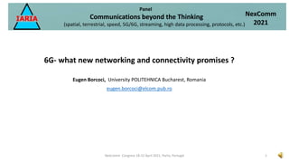 6G- what new networking and connectivity promises ?
Eugen Borcoci, University POLITEHNICA Bucharest, Romania
eugen.borcoci@elcom.pub.ro
Panel
Communications beyond the Thinking
(spatial, terrestrial, speed, 5G/6G, streaming, high data processing, protocols, etc.)
NexComm
2021
1
NexComm Congress 18-22 April 2021, Porto, Portugal
 