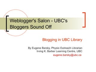 Weblogger's Salon - UBC's Bloggers Sound Off   Blogging in UBC Library By Eugene Barsky, Physio Outreach Librarian Irving K. Barber Learning Centre, UBC [email_address]   