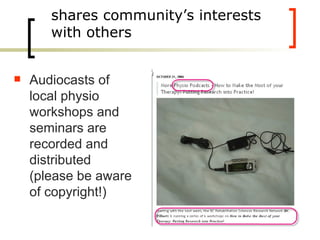 shares community’s interests with others Audiocasts of local physio workshops and seminars are recorded and distributed (please be aware of copyright!) 