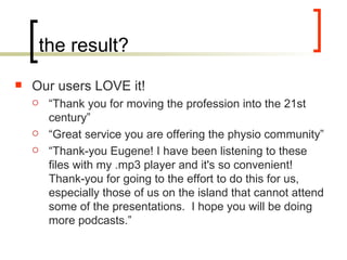 the result? Our users LOVE it! “ Thank you for moving the profession into the 21st century” “ Great service you are offering the physio community” “ Thank-you Eugene! I have been listening to these files with my .mp3 player and it's so convenient! Thank-you for going to the effort to do this for us, especially those of us on the island that cannot attend some of the presentations. I hope you will be doing more podcasts.”  