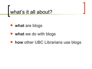 what’s it all about? what  are blogs what  we do with blogs how  other UBC Librarians use blogs 