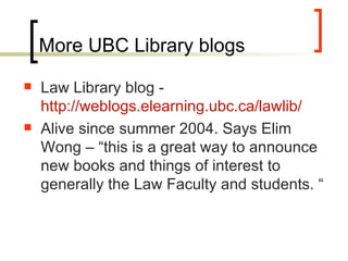 More UBC Library blogs Law Library blog -  http://weblogs.elearning.ubc.ca/lawlib/   Alive since summer 2004. Says Elim Wong – “this is a great way to announce new books and things of interest to generally the Law Faculty and students. “ 