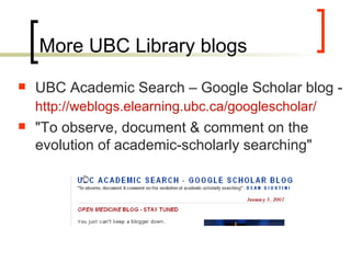 More UBC Library blogs UBC Academic Search – Google Scholar blog -  http:// weblogs.elearning.ubc.ca/googlescholar /   &quot;To observe, document & comment on the evolution of academic-scholarly searching&quot;  