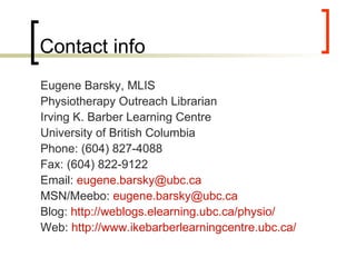 Contact info Eugene Barsky, MLIS Physiotherapy Outreach Librarian Irving K. Barber Learning Centre University of British Columbia Phone: (604) 827-4088 Fax: (604) 822-9122 Email:  [email_address]   MSN/Meebo:  [email_address]   Blog:  http://weblogs.elearning.ubc.ca/physio/   Web:  http://www.ikebarberlearningcentre.ubc.ca/   