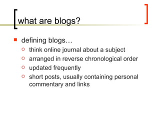 what are blogs? defining blogs… think online journal about a subject arranged in reverse chronological order updated frequently short posts, usually containing personal commentary and links 
