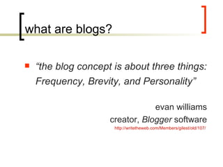 what are blogs? “ the blog concept is about three things: Frequency, Brevity, and Personality” evan williams creator,  Blogger  software http://writetheweb.com/Members/gilest/old/107/   
