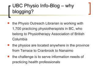 UBC Physio Info-Blog – why blogging? the Physio Outreach Librarian is working with 1,700 practicing physiotherapists in BC, who belong to Physiotherapy Association of British Columbia the physios are located anywhere in the province from Terrace to Cranbrook to Nanaimo the challenge is to serve information needs of practicing health professionals  
