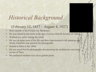 Historical Background (February 12, 1857 – August 4, 1927) Born outside of the French city Bordeaux.  He was raised by his uncle at the age of seven when he became an orphan.  Worked as a sailor during his youth He was an actor most of his life and then experimented with painting and finally found his true passion for photography. Settled in Paris in the 1890s  He was noted for his photographs documenting the architecture and street scenes of Paris. His preferred medium was silver gelatin prints 