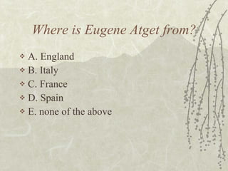 Where is Eugene Atget from? A. England B. Italy C. France D. Spain E. none of the above 