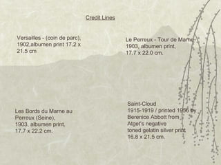 Saint-Cloud 1915-1919 / printed 1956 by Berenice Abbott from Atget's negative toned gelatin silver print 16.8 x 21.5 cm.  Versailles - (coin de parc), 1902,albumen print 17.2 x 21.5 cm Credit Lines Le Perreux - Tour de Marne 1903, albumen print, 17.7 x 22.0 cm. Les Bords du Marne au Perreux (Seine), 1903, albumen print, 17.7 x 22.2 cm. 