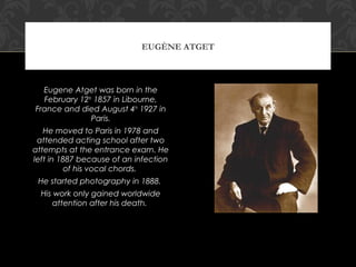 EUGÈNE ATGET



  Eugene Atget was born in the
  February 12th 1857 in Libourne,
France and died August 4th 1927 in
               Paris.
   He moved to Paris in 1978 and
 attended acting school after two
attempts at the entrance exam. He
left in 1887 because of an infection
          of his vocal chords.
 He started photography in 1888.
  His work only gained worldwide
      attention after his death.
 
