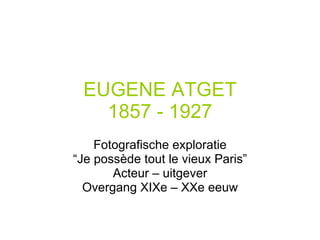 EUGENE ATGET 1857 - 1927 Fotografische exploratie “ Je possède tout le vieux Paris” Acteur – uitgever Overgang XIXe – XXe eeuw 