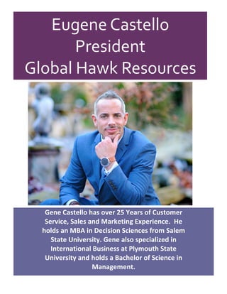 Eugene	Castello		
President	
Global	Hawk	Resources	
	
	
	
	
	
Gene	Castello	has	over	25	Years	of	Customer	
Service,	Sales	and	Marketing	Experience.		He	
holds	an	MBA	in	Decision	Sciences	from	Salem	
State	University.	Gene	also	specialized	in	
International	Business	at	Plymouth	State	
University	and	holds	a	Bachelor	of	Science	in	
Management.	
 