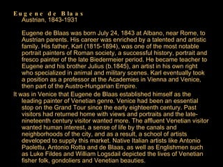 Eugene de Blaas Austrian, 1843-1931 Eugene de Blaas was born July 24, 1843 at Albano, near Rome, to Austrian parents. His career was enriched by a talented and artistic family. His father, Karl (1815-1894), was one of the most notable portrait painters of Roman society, a successful history, portrait and fresco painter of the late Biedermeier period. He became teacher to Eugene and his brother Julius (b.1845), an artist in his own right who specialized in animal and military scenes. Karl eventually took a position as a professor at the Academies in Vienna and Venice, then part of the Austro-Hungarian Empire.  It was in Venice that Eugene de Blaas established himself as the leading painter of Venetian genre. Venice had been an essential stop on the Grand Tour since the early eighteenth century. Past visitors had returned home with views and portraits and the late-nineteenth century visitor wanted more. The affluent Venetian visitor wanted human interest, a sense of life by the canals and neighborhoods of the city, and as a result, a school of artists developed to supply this market. Native Italian artists like Antonio Paolettu, Antonio Rotta and de Blaas, as well as Englishmen such as Luke Fildes and William Logsdail depicted the lives of Venetian fisher folk, gondoliers and Venetian beauties.  