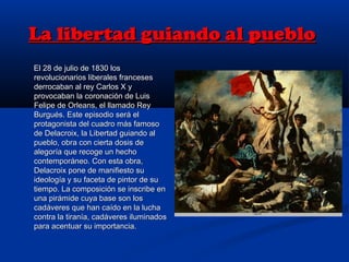 La libertad guiando al puebloLa libertad guiando al pueblo
El 28 de julio de 1830 losEl 28 de julio de 1830 los
revolucionarios liberales francesesrevolucionarios liberales franceses
derrocaban al rey Carlos X yderrocaban al rey Carlos X y
provocaban la coronación de Luisprovocaban la coronación de Luis
Felipe de Orleans, el llamado ReyFelipe de Orleans, el llamado Rey
Burgués. Este episodio será elBurgués. Este episodio será el
protagonista del cuadro más famosoprotagonista del cuadro más famoso
de Delacroix, la Libertad guiando alde Delacroix, la Libertad guiando al
pueblo, obra con cierta dosis depueblo, obra con cierta dosis de
alegoría que recoge un hechoalegoría que recoge un hecho
contemporáneo. Con esta obra,contemporáneo. Con esta obra,
Delacroix pone de manifiesto suDelacroix pone de manifiesto su
ideología y su faceta de pintor de suideología y su faceta de pintor de su
tiempo. La composición se inscribe entiempo. La composición se inscribe en
una pirámide cuya base son losuna pirámide cuya base son los
cadáveres que han caído en la luchacadáveres que han caído en la lucha
contra la tiranía, cadáveres iluminadoscontra la tiranía, cadáveres iluminados
para acentuar su importancia.para acentuar su importancia.
 