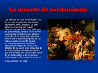 La muerte de sardanápaloLa muerte de sardanápalo
Los escritos de Lord Byron fueron unaLos escritos de Lord Byron fueron una
de las más importantes fuentes dede las más importantes fuentes de
inspiración para Delacroix. La obrainspiración para Delacroix. La obra
donde se muestra con mayordonde se muestra con mayor
relevancia esa influencia es la Muerterelevancia esa influencia es la Muerte
de Sardanápalo, cuando los esclavosde Sardanápalo, cuando los esclavos
matan a las concubinas del sátrapamatan a las concubinas del sátrapa
antes de iniciar el suicidio colectivoantes de iniciar el suicidio colectivo
para evitar el saqueo por parte de laspara evitar el saqueo por parte de las
tropas ocupadoras de la ciudad,tropas ocupadoras de la ciudad,
escena que es contemplada porescena que es contemplada por
Sardanápalo desde su lecho. LosSardanápalo desde su lecho. Los
detalles de las joyas y las calidades dedetalles de las joyas y las calidades de
las telas resaltan esta obra maestra,las telas resaltan esta obra maestra,
que fue recibida con rechazo por parteque fue recibida con rechazo por parte
de las autoridades y de los demásde las autoridades y de los demás
artistas cuando fue presentada por elartistas cuando fue presentada por el
artista al Salón de 1828artista al Salón de 1828
 
