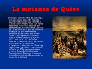 La matanza de QuíosLa matanza de Quíos
Delacroix, como hombre de su tiempo,Delacroix, como hombre de su tiempo,
sintió una gran atracción hacia lasintió una gran atracción hacia la
guerra de liberación que enfrentó aguerra de liberación que enfrentó a
Grecia con el Imperio turco. En variasGrecia con el Imperio turco. En varias
ocasiones representó asuntos conocasiones representó asuntos con
esta temática, destacando la Masacreesta temática, destacando la Masacre
de Quíos, obra en la que se recuerdade Quíos, obra en la que se recuerda
el ataque de diez mil hombresel ataque de diez mil hombres
enviados por el Sultán a la isla deenviados por el Sultán a la isla de
Quíos como represalia contra unQuíos como represalia contra un
ataque independentista griego enataque independentista griego en
1822. Más de 20.000 personas1822. Más de 20.000 personas
fallecieron, convirtiendo en esclavos afallecieron, convirtiendo en esclavos a
las mujeres y los niños quelas mujeres y los niños que
sobrevivieron a la matanza. Delacroixsobrevivieron a la matanza. Delacroix
realizó este gran lienzo, que presentórealizó este gran lienzo, que presentó
al Salón de 1824, considerándoseal Salón de 1824, considerándose
como el Segundo Manifiesto delcomo el Segundo Manifiesto del
Romanticismo. Con esta imagen seRomanticismo. Con esta imagen se
pretendía invocar en el espectador lapretendía invocar en el espectador la
causa de la libertad.causa de la libertad.
 