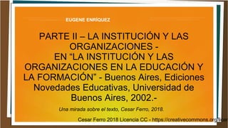 Cesar Ferro 2018 Licencia CC - https://creativecommons.org/licen
EUGENE ENRÍQUEZ
PARTE II – LA INSTITUCIÓN Y LAS
ORGANIZACIONES -
EN “LA INSTITUCIÓN Y LAS
ORGANIZACIONES EN LA EDUCACIÓN Y
LA FORMACIÓN” - Buenos Aires, Ediciones
Novedades Educativas, Universidad de
Buenos Aires, 2002.-
Una mirada sobre el texto, Cesar Ferro, 2018.
 