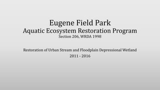 Eugene Field Park
Aquatic Ecosystem Restoration Program
Section 206, WRDA 1998
Restoration of Urban Stream and Floodplain Depressional Wetland
2011 - 2016
 
