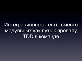 Интеграционные тесты вместо
модульных как путь к провалу
TDD в команде