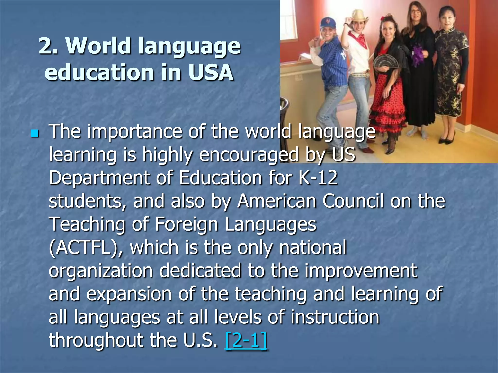 2. World language education in USAThe importance of the world language learning is highly encouraged by US Department of Education for K-12 students, and also by American Council on the Teaching of Foreign Languages (ACTFL), which is the only national organization dedicated to the improvement and expansion of the teaching and learning of all languages at all levels of instruction throughout the U.S. [2-1]