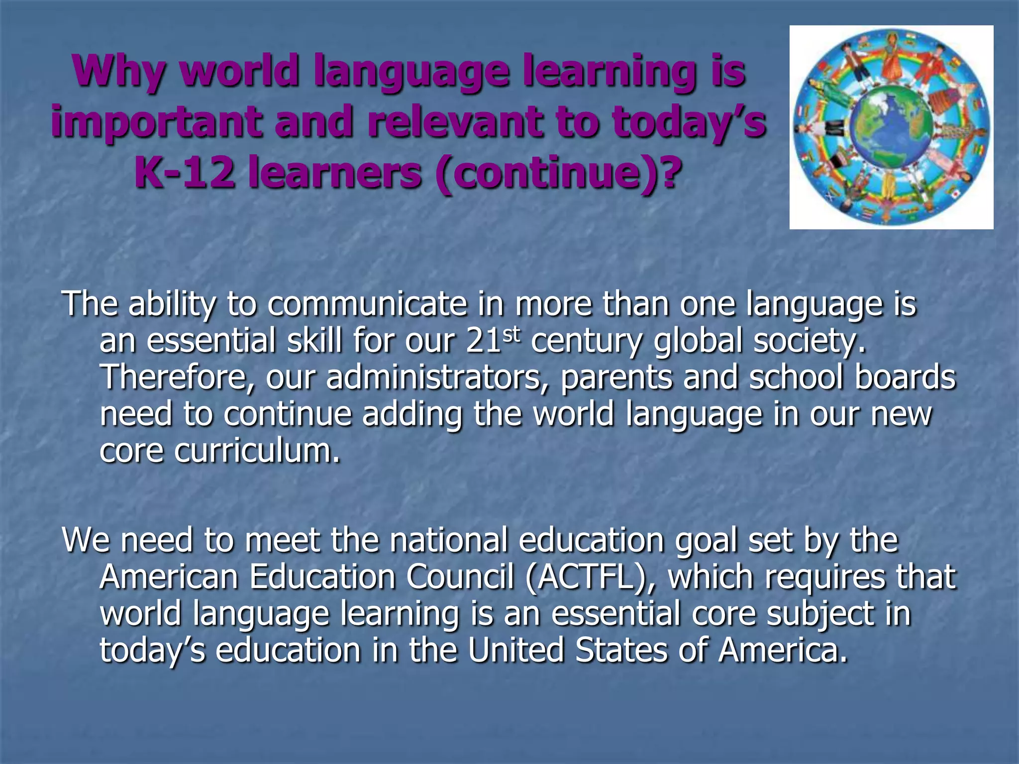 Why world language learning is important and relevant to today’s K-12 learners (continue)?The ability to communicate in more than one language is an essential skill for our 21st century global society. Therefore, our administrators, parents and school boards need to continue adding the world language in our new core curriculum.We need to meet the national education goal set by the American Education Council (ACTFL), which requires that world language learning is an essential core subject in today’s education in the United States of America.