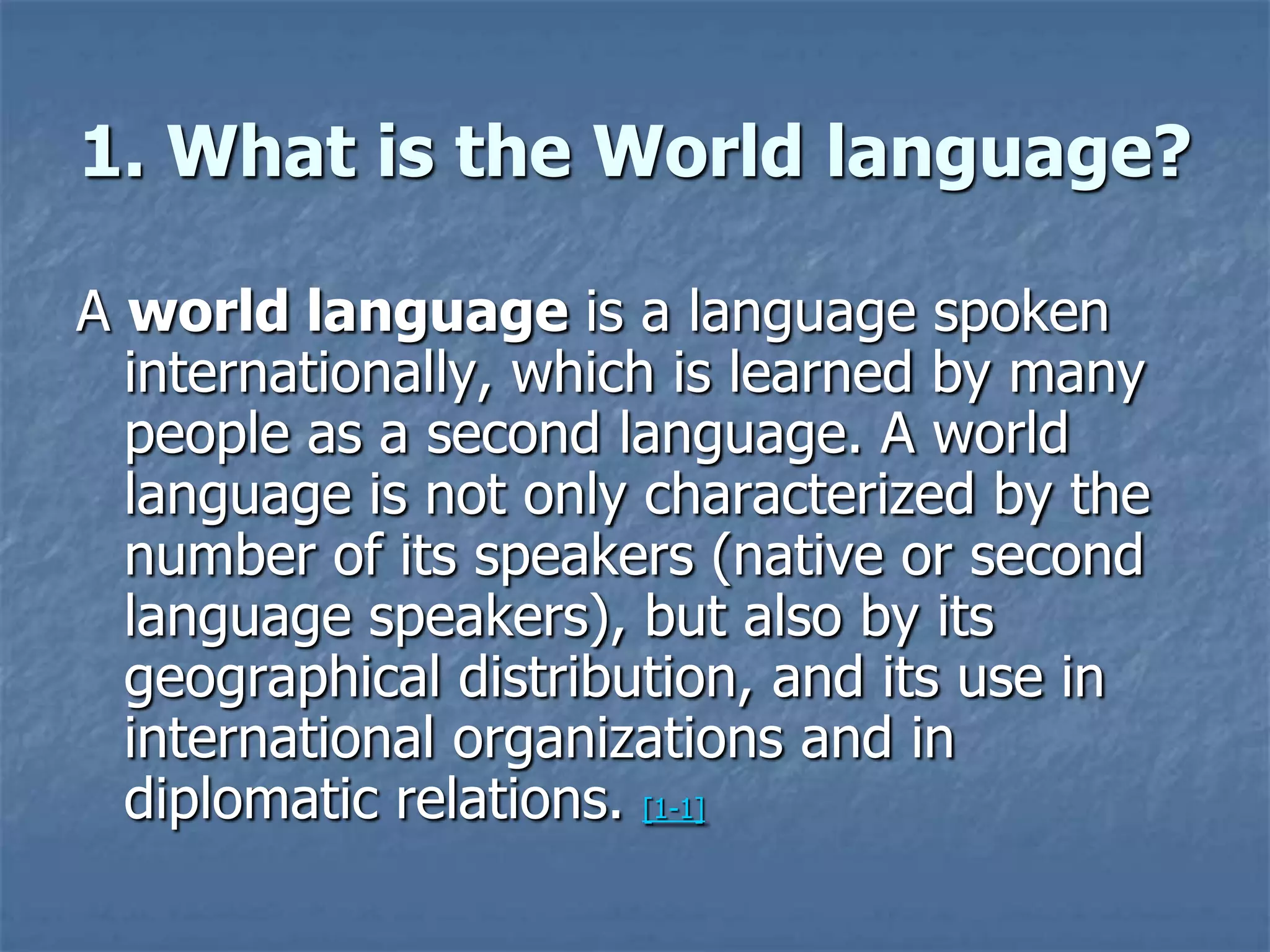 1. What is the World language?A world language is a language spoken internationally, which is learned by many people as a second language. A world language is not only characterized by the number of its speakers (native or second language speakers), but also by its geographical distribution, and its use in international organizations and in diplomatic relations. [1-1]