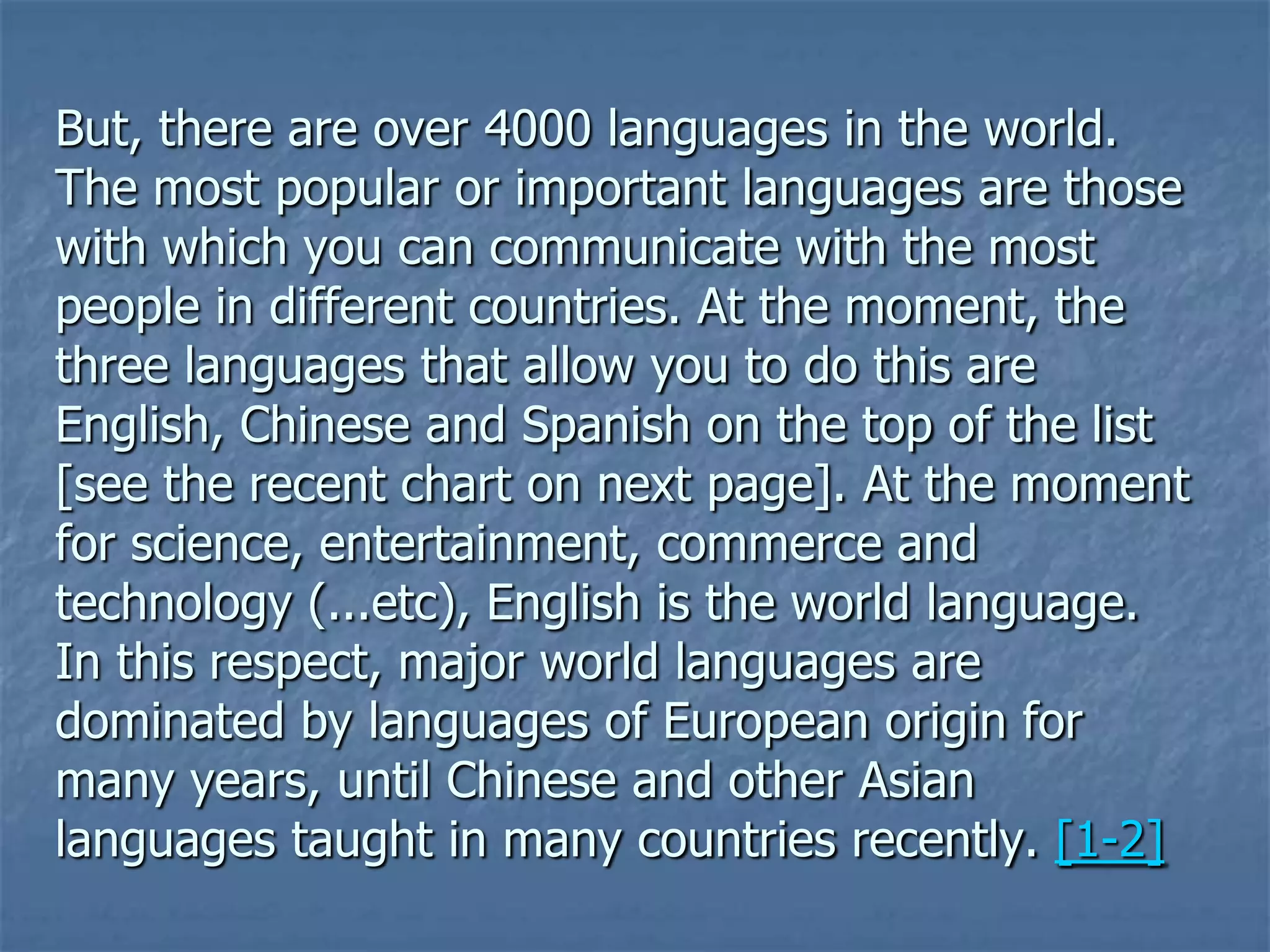But, there are over 4000 languages in the world. The most popular or important languages are those with which you can communicate with the most people in different countries. At the moment, the three languages that allow you to do this are English, Chinese and Spanish on the top of the list [see the recent chart on next page]. At the moment for science, entertainment, commerce and technology (...etc), English is the world language. In this respect, major world languages are dominated by languages of European origin for many years, until Chinese and other Asian languages taught in many countries recently. [1-2]