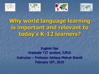 Why world language learning is important and relevant to today’s K-12 learners? Eugene Gao Graduate T2T student, IUPUI Instructor – Professor Adriana MelnykBrandt February 16th, 2010 