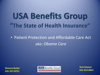 USA Benefits Group
“The State of Health Insurance”
• Patient Protection and Affordable Care Act
aka: Obama Care
Tom Koanui
541-914-8441
Shonna Butler
541-357-8751
 