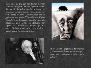 Mais aussi au-delà des ses drames Eugène
Ionesco a toujours dit son opinion sur les
thèmes de la cultur et la politique et
beaucoup de gens étaient impressionés par
son "courage de douter" (André Coutin dans la
préface de son oeuvre "Gespräche mit Eugène
Ionesco"). Dans les années avant la chute du
rideau de fer il a pris ses distances par
rapport aux intellectuels français qui ont
plus préférés de se retrancher dans le silence
que de parler des inconvénients.




                                                 André Coutin a exprimé sa fascination:
                                                 "J'ai rencontré un homme qui est - plus que
                                                 tous les autres - clairvoyant et confus, remué et
                                                 distant."
 