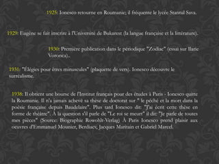 1925: Ionesco retourne en Roumanie; il fréquente le lycée Stantul Sava.


1929: Eugène se fait inscrire à l'Université de Bukarest (la langue française et la littérature).

                    1930: Première publication dans le périodique "Zodiac" (essai sur Ilarie
                    Voronca)..

 1931: "Élégies pour êtres minuscules" (plaquette de vers). Ionesco découvre le
 surréalisme.


  1938: Il obtient une bourse de l'Institut français pour des études à Paris - Ionesco quitte
  la Roumanie. Il n'a jamais achevé sa thèse de doctorat sur " le péché et la mort dans la
  poésie française depuis Baudelaire". Plus tard Ionesco dit: "J'ai écrit cette thèse en
  forme de théâtre". À la question s'il parle de "Le roi se meurt" il dit: "Je parle de toutes
  mes pièces" (Source: Biographie Rowohlt-Verlag) À Paris Ionesco prend plaisir aux
  oeuvres d'Emmanuel Mounier, Berdiaev, Jacques Maritain et Gabriel Marcel.
 