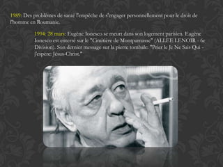 1989: Des problèmes de santé l'empêche de s'engager personnellement pour le droit de
l'homme en Roumanie.

          1994: 28 mars: Eugène Ionesco se meurt dans son logement parisien. Eugène
          Ionesco est enterré sur le "Cimitière de Montparnasse" (ALLEE LENOIR - 6e
          Division). Son dernier message sur la pierre tombale: "Prier le Je Ne Sais Qui -
          j'espère: Jésus-Christ."
 