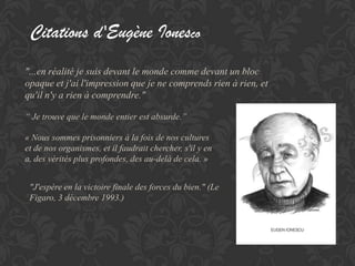 Citations d'Eugène Ionesco
"...en réalité je suis devant le monde comme devant un bloc
opaque et j'ai l'impression que je ne comprends rien à rien, et
qu'il n'y a rien à comprendre."

“ Je trouve que le monde entier est absurde.’’

« Nous sommes prisonniers à la fois de nos cultures
et de nos organismes, et il faudrait chercher, s'il y en
a, des vérités plus profondes, des au-delà de cela. »


 "J'espère en la victoire finale des forces du bien." (Le
 Figaro, 3 décembre 1993.)
 
