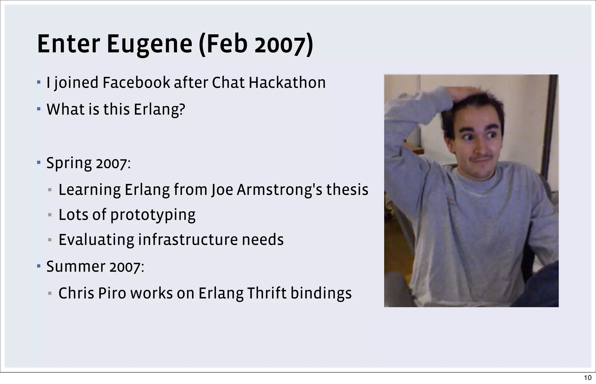 Enter Eugene (Feb 2007)
▪ I joined Facebook after Chat Hackathon
▪ What is this Erlang?
▪ Spring 2007:
▪ Learning Erlang from Joe Armstrong's thesis
▪ Lots of prototyping
▪ Evaluating infrastructure needs
▪ Summer 2007:
▪ Chris Piro works on Erlang Thrift bindings
10
 